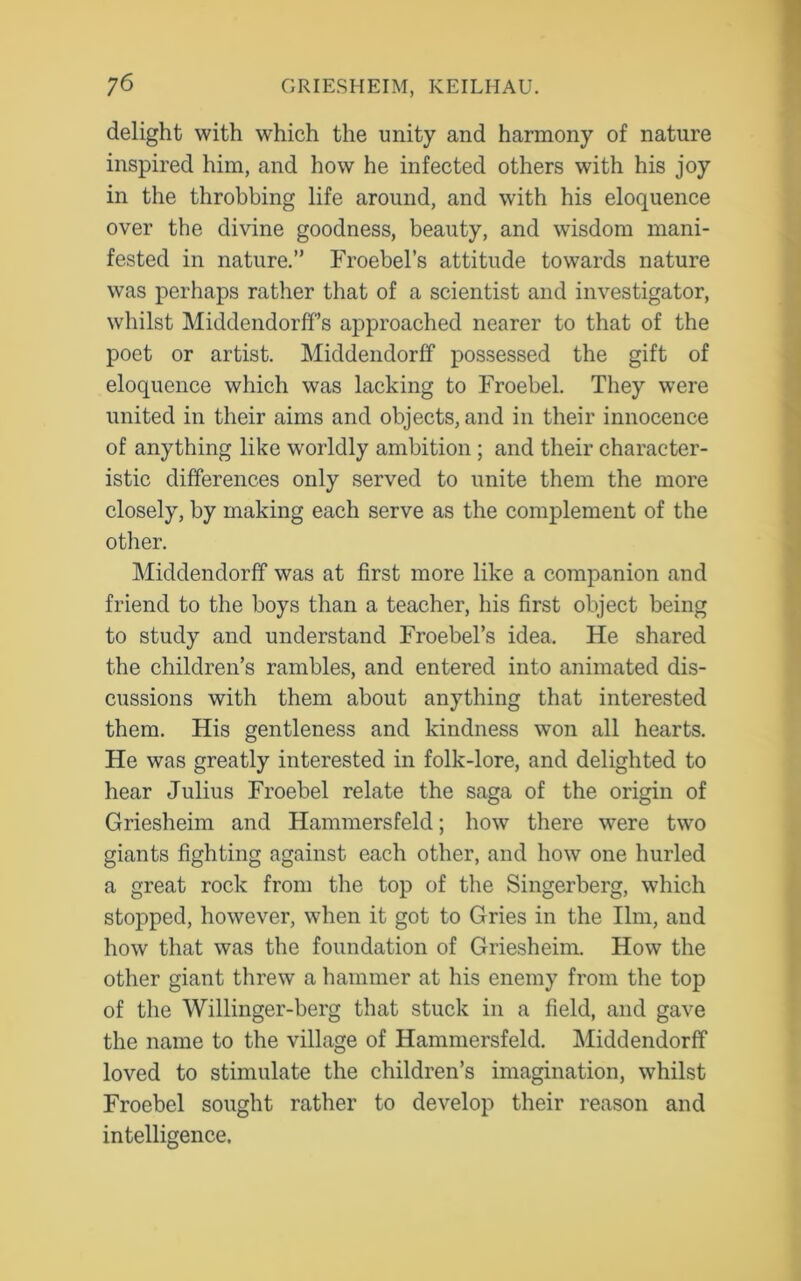 delight with which the unity and harmony of nature inspired him, and how he infected others with his joy in the throbbing life around, and with his eloquence over the divine goodness, beauty, and wisdom mani- fested in nature.” Froebel’s attitude towards nature was perhaps rather that of a scientist and investigator, whilst MiddendorfFs approached nearer to that of the poet or artist. Middendorff possessed the gift of eloquence which was lacking to Froebel. They were united in their aims and objects, and in their innocence of anything like worldly ambition ; and their character- istic differences only served to unite them the more closely, by making each serve as the complement of the other. Middendorff was at first more like a companion and friend to the boys than a teacher, his first object being to study and understand Froebel’s idea. He shared the children’s rambles, and entered into animated dis- cussions with them about anything that interested them. His gentleness and kindness won all hearts. He was greatly interested in folk-lore, and delighted to hear Julius Froebel relate the saga of the origin of Griesheim and Hammersfeld; how there were two giants fighting against each other, and how one hurled a great rock from the top of the Singerberg, which stopped, however, when it got to Gries in the Ilm, and how that was the foundation of Griesheim. How the other giant threw a hammer at his enemy from the top of the Willinger-berg that stuck in a field, and gave the name to the village of Hammersfeld. Middendorff loved to stimulate the children’s imagination, whilst Froebel sought rather to develop their reason and intelligence.