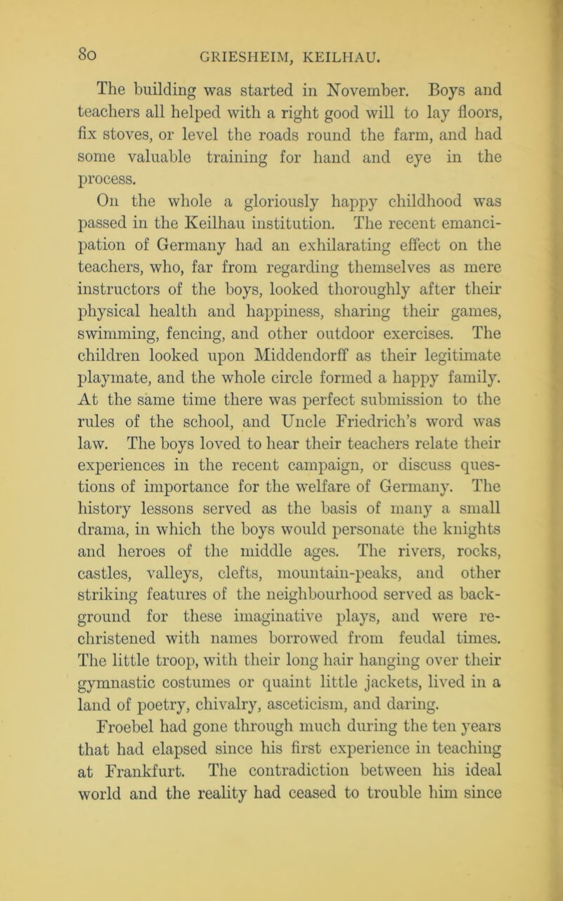 The building was started in November. Boys and teachers all helped with a right good will to lay floors, fix stoves, or level the roads round the farm, and had some valuable training for hand and eye in the process. On the whole a gloriously happy childhood was passed in the Keilhau institution. The recent emanci- pation of Germany had an exhilarating effect on the teachers, who, far from regarding themselves as mere instructors of the boys, looked thoroughly after their physical health and happiness, sharing their games, swimming, fencing, and other outdoor exercises. The children looked upon Middendorff as their legitimate playmate, and the whole circle formed a happy family. At the same time there was perfect submission to the rules of the school, and Uncle Friedrich’s word was law. The boys loved to hear their teachers relate their experiences in the recent campaign, or discuss ques- tions of importance for the welfare of Germany. The history lessons served as the basis of many a small drama, in which the boys would personate the knights and heroes of the middle ages. The rivers, rocks, castles, valleys, clefts, mountain-peaks, and other striking features of the neighbourhood served as back- ground for these imaginative plays, and were re- christened with names borrowed from feudal times. The little troop, with their long hair hanging over their gymnastic costumes or quaint little jackets, lived in a land of poetry, chivalry, asceticism, and daring. Froebel had gone through much during the ten years that had elapsed since his first experience in teaching at Frankfurt. The contradiction between his ideal world and the reality had ceased to trouble him since