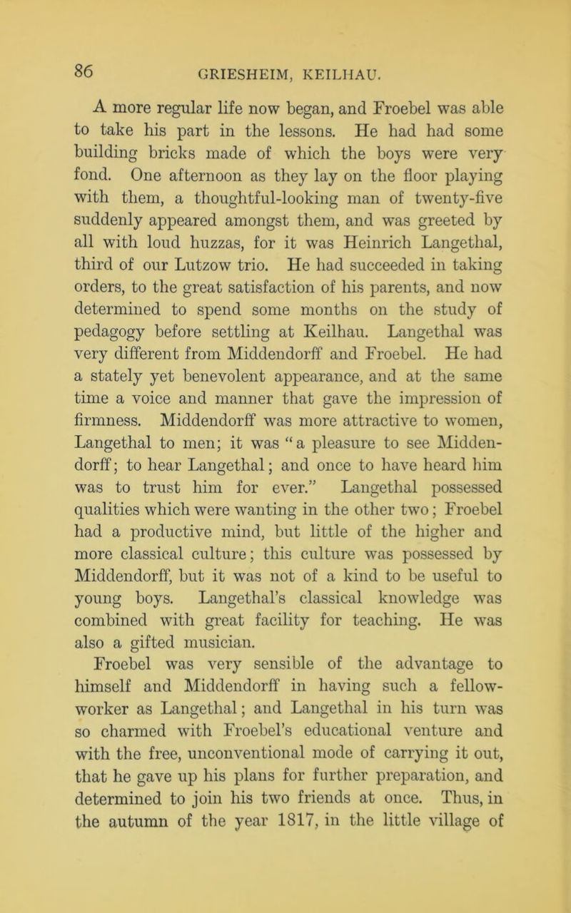 A more regular life now began, and Froebel was able to take his part in the lessons. He had had some building bricks made of which the boys were very fond. One afternoon as they lay on the floor playing with them, a thoughtful-looking man of twenty-five suddenly appeared amongst them, and was greeted by all with loud huzzas, for it was Heinrich Langethal, third of our Lutzow trio. He had succeeded in taking orders, to the great satisfaction of his parents, and now determined to spend some months on the study of pedagogy before settling at Keilhau. Langethal was very different from Middendorff and Froebel. He had a stately yet benevolent appearance, and at the same time a voice and manner that gave the impression of firmness. Middendorff was more attractive to women, Langethal to men; it was “a pleasure to see Midden- dorff ; to hear Langethal; and once to have heard him was to trust him for ever.” Langethal possessed qualities which were wanting in the other two; Froebel had a productive mind, but little of the higher and more classical culture; this culture was possessed by Middendorff, but it was not of a kind to be useful to young boys. Langethal’s classical knowledge was combined with great facility for teaching. He was also a gifted musician. Froebel was very sensible of the advantage to himself and Middendorff in having such a fellow- worker as Langethal; and Langethal in his turn was so charmed with Froebel’s educational venture and with the free, unconventional mode of carrying it out, that he gave up his plans for further preparation, and determined to join his two friends at once. Thus, in the autumn of the year 1817, in the little village of