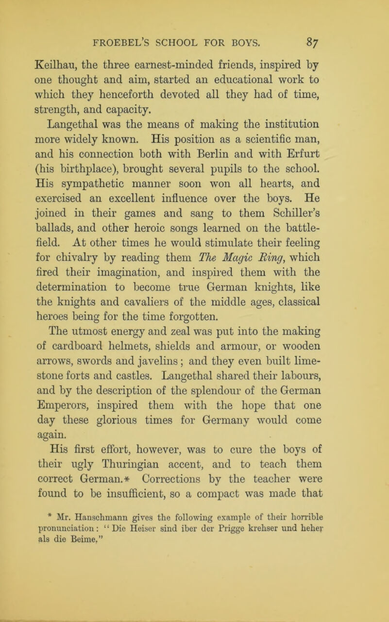 Keilhau, the three earnest-minded friends, inspired by one thought and aim, started an educational work to which they henceforth devoted all they had of time, strength, and capacity. Langethal was the means of making the institution more widely known. His position as a scientific man, and his connection both with Berlin and with Erfurt (his birthplace), brought several pupils to the school. His sympathetic manner soon won all hearts, and exercised an excellent influence over the boys. He joined in their games and sang to them Schiller’s ballads, and other heroic songs learned on the battle- field. At other times he would stimulate their feeling for chivalry by reading them The Magic Ring, which fired their imagination, and inspired them with the determination to become true German knights, like the knights and cavaliers of the middle ages, classical heroes being for the time forgotten. The utmost energy and zeal was put into the making of cardboard helmets, shields and armour, or wooden arrows, swords and javelins ; and they even built lime- stone forts and castles. Langethal shared their labours, and by the description of the splendour of the German Emperors, inspired them with the hope that one day these glorious times for Germany would come again. His first effort, however, was to cure the boys of their ugly Thuringian accent, and to teach them correct German.* Corrections by the teacher were found to be insufficient, so a compact was made that * Mr. Hanschmann gives the following example of their horrible pronunciation: “Die Heiser sind iber der Prigge krehser und helier als die Beime,”