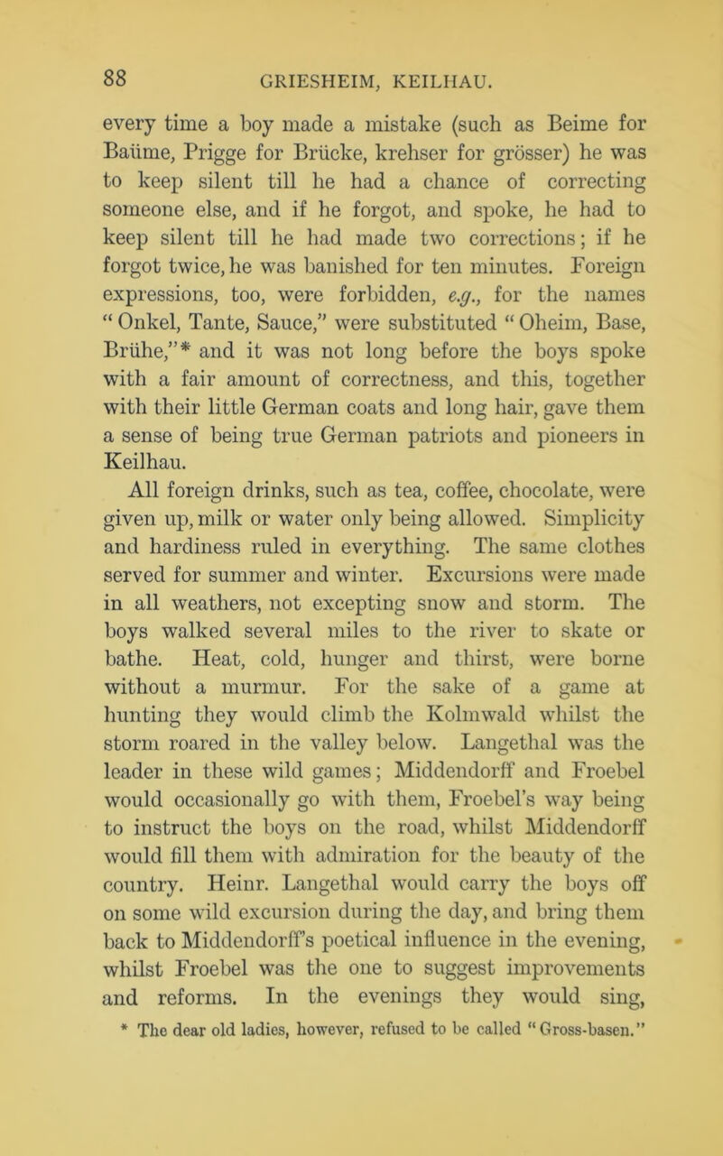 every time a boy made a mistake (such as Beime for Baiime, Prigge for Briicke, krehser for grosser) he was to keep silent till he had a chance of correcting someone else, and if he forgot, and spoke, he had to keep silent till he had made two corrections; if he forgot twice, he was banished for ten minutes. Foreign expressions, too, were forbidden, e.g., for the names “ Onkel, Tante, Sauce,” were substituted “ Oheim, Base, Brlihe,”* and it was not long before the boys spoke with a fair amount of correctness, and this, together with their little German coats and long hair, gave them a sense of being true German patriots and pioneers in Keilhau. All foreign drinks, such as tea, coffee, chocolate, were given up, milk or water only being allowed. Simplicity and hardiness ruled in everything. The same clothes served for summer and winter. Excursions were made in all weathers, not excepting snow and storm. The boys walked several miles to the river to skate or bathe. Heat, cold, hunger and thirst, were borne without a murmur. For the sake of a game at hunting they would climb the Kolmwald whilst the storm roared in the valley below. Langethal was the leader in these wild games; Middendorff and Froebel would occasionally go with them, Froebel’s way being to instruct the boys on the road, whilst Middendorff would fill them witli admiration for the beauty of the country. Heinr. Langethal would carry the boys off on some wild excursion during the day, and bring them back to Middendorff’s poetical influence in the evening, whilst Froebel was the one to suggest improvements and reforms. In the evenings they would sing, * The dear old ladies, however, refused to be called “Gross-basen.”