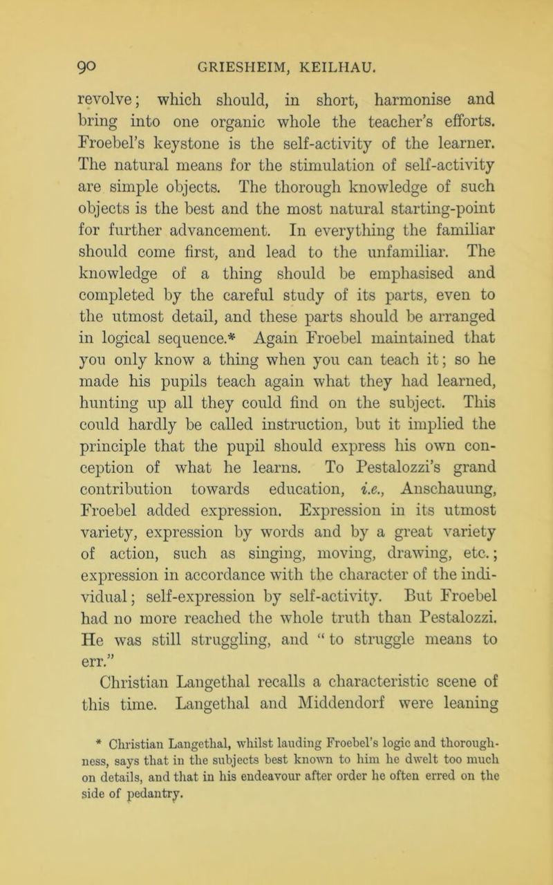 revolve; which should, in short, harmonise and bring into one organic whole the teacher’s efforts. Froebel’s keystone is the self-activity of the learner. The natural means for the stimulation of self-activity are simple objects. The thorough knowledge of such objects is the best and the most natural starting-point for further advancement. In everything the familiar should come first, and lead to the unfamiliar. The knowledge of a thing should be emphasised and completed by the careful study of its parts, even to the utmost detail, and these parts should be arranged in logical sequence.* Again Froebel maintained that you only know a thing when you can teach it; so he made his pupils teach again what they had learned, hunting up all they could find on the subject. This could hardly be called instruction, but it implied the principle that the pupil should express his own con- ception of what he learns. To Pestalozzi’s grand contribution towards education, i.e., Anschauung, Froebel added expression. Expression in its utmost variety, expression by words and by a great variety of action, such as singing, moving, drawing, etc.; expression in accordance with the character of the indi- vidual; self-expression by self-activity. But Froebel had no more reached the whole truth than Pestalozzi. He was still struggling, and “ to struggle means to err.” Christian Langethal recalls a characteristic scene of this time. Langethal and Middendorf were leaning * Christian Langethal, whilst lauding Froebel’s logic and thorough- ness, says that in the subjects best known to him he dwelt too much on details, and that in his endeavour after order he often erred on the side of pedantry.