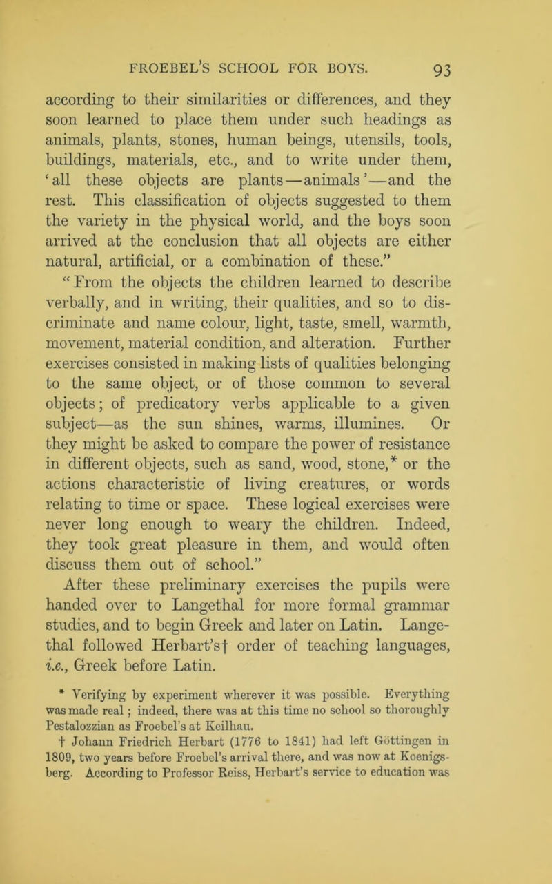 according to their similarities or differences, and they soon learned to place them under such headings as animals, plants, stones, human beings, utensils, tools, buildings, materials, etc., and to write under them, ‘all these objects are plants—animals’—and the rest. This classification of objects suggested to them the variety in the physical world, and the boys soon arrived at the conclusion that all objects are either natural, artificial, or a combination of these.” “From the objects the children learned to describe verbally, and in writing, their qualities, and so to dis- criminate and name colour, light, taste, smell, warmth, movement, material condition, and alteration. Further exercises consisted in making lists of qualities belonging to the same object, or of those common to several objects; of predicatory verbs applicable to a given subject—as the sun shines, warms, illumines. Or they might be asked to compare the power of resistance in different objects, such as sand, wood, stone,* or the actions characteristic of living creatures, or words relating to time or space. These logical exercises were never long enough to weary the children. Indeed, they took great pleasure in them, and would often discuss them out of school.” After these preliminary exercises the pupils were handed over to Langethal for more formal grammar studies, and to begin Greek and later on Latin. Lange- thal followed Herbart’sf order of teaching languages, i.e., Greek before Latin. * Verifying by experiment wherever it was possible. Everything was made real; indeed, there was at this time no school so thoroughly Pestalozzian as Froebel’sat Keilhau. t Johann Friedrich Herbart (1776 to 1841) had left Gottingen in 1809, two years before Froebel’s arrival there, and was now at Koenigs- berg. According to Professor Reiss, Hcrbart’s service to education was