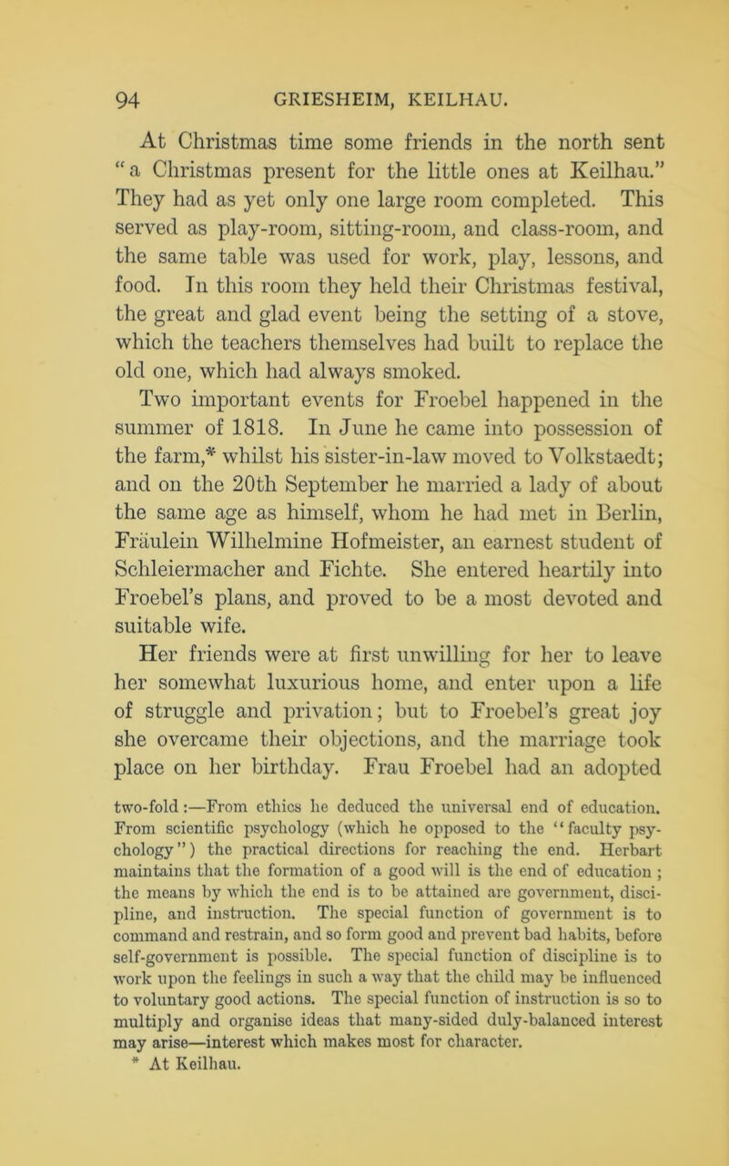 At Christmas time some friends in the north sent “a Christmas present for the little ones at Keilhau.” They had as yet only one large room completed. This served as play-room, sitting-room, and class-room, and the same table was used for work, play, lessons, and food. In this room they held their Christmas festival, the great and glad event being the setting of a stove, which the teachers themselves had built to replace the old one, which had always smoked. Two important events for Froebel happened in the summer of 1818. In June he came into possession of the farm,* whilst his sister-in-law moved to Volkstaedt; and on the 20th September he married a lady of about the same age as himself, whom he had met in Berlin, Fraulein Wilhelmine Hofmeister, an earnest student of Schleiermacher and Fichte. She entered heartily into Froebel’s plans, and proved to be a most devoted and suitable wife. Her friends were at first unwilling for her to leave her somewhat luxurious home, and enter upon a life of struggle and privation; but to Froebel’s great joy she overcame their objections, and the marriage took place on her birthday. Frau Froebel had an adopted two-fold:—From ethics he deduced the universal end of education. From scientific psychology (which he opposed to the “faculty psy- chology”) the practical directions for reaching the end. Hei-bart maintains that the formation of a good will is the end of education ; the means by which the end is to be attained are government, disci- pline, and instruction. The special function of government is to command and restrain, and so form good and prevent bad habits, before self-government is possible. The special function of discipline is to work upon the feelings in such a way that the child may be influenced to voluntary good actions. The special function of instruction is so to multiply and organise ideas that many-sided duly-balanced interest may arise—interest which makes most for character. * At Keilhau.