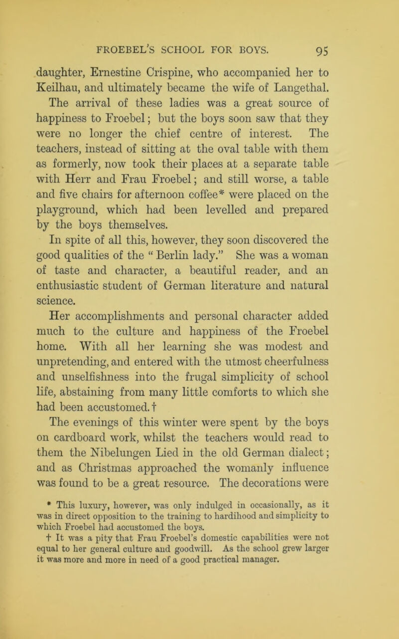 daughter, Ernestine Crispine, who accompanied her to Keilhau, and ultimately became the wife of Langethal. The arrival of these ladies was a great source of happiness to Froebel; but the boys soon saw that they were no longer the chief centre of interest. The teachers, instead of sitting at the oval table with them as formerly, now took their places at a separate table with Herr and Frau Froebel; and still worse, a table and five chairs for afternoon coffee* were placed on the playground, which had been levelled and prepared by the boys themselves. In spite of all this, however, they soon discovered the good qualities of the “ Berlin lady.” She was a woman of taste and character, a beautiful reader, and an enthusiastic student of German literature and natural science. Her accomplishments and personal character added much to the culture and happiness of the Froebel home. With all her learning she was modest and unpretending, and entered with the utmost cheerfulness and unselfishness into the frugal simplicity of school life, abstaining from many little comforts to which she had been accustomed.! The evenings of this winter were spent by the boys on cardboard work, whilst the teachers would read to them the Nibelungen Lied in the old German dialect; and as Christmas approached the womanly influence was found to be a great resource. The decorations were * This luxury, however, was only indulged in occasionally, as it was in direct opposition to the training to hardihood and simplicity to which Froebel had accustomed the boys. t It was a pity that Frau Froebel’s domestic capabilities were not equal to her general culture and goodwill. As the school grew larger it was more and more in need of a good practical manager.