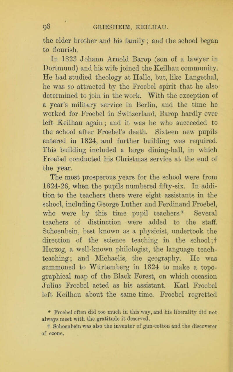 the elder brother and his family; and the school began to flourish. In 1823 Johann Arnold Barop (son of a lawyer in Dortmund) and his wife joined the Keilhau community. He had studied theology at Halle, but, like Langethal, he was so attracted by the Froebel spirit that he also determined to join in the work. With the exception of a year’s military service in Berlin, and the time he worked for Froebel in Switzerland, Barop hardly ever left Keilhau again; and it was he who succeeded to the school after Froebel’s death. Sixteen new pupils entered in 1824, and further building was required. This building included a large dining-hall, in which Froebel conducted his Christmas service at the end of the year. The most prosperous years for the school were from 1824-26, when the pupils numbered fifty-six. In addi- tion to the teachers there were eight assistants in the school, including George Luther and Ferdinand Froebel, who were by this time pupil teachers.* Several teachers of distinction were added to the staff. Schoenbein, best known as a physicist, undertook the direction of the science teaching in the school; t Herzog, a well-known philologist, the language teach- teaclnng; and Michaelis, the geography. He was summoned to Wiirtemberg in 1824 to make a topo- graphical map of the Black Forest, on which occasion Julius Froebel acted as his assistant. Karl Froebel left Keilhau about the same time. Froebel regretted * Froebel often did too mucli in this way, and liis liberality did not always meet with the gratitude it deserved. t Schoenbein was also the inventor of gun-cotton and the discoverer of ozone.