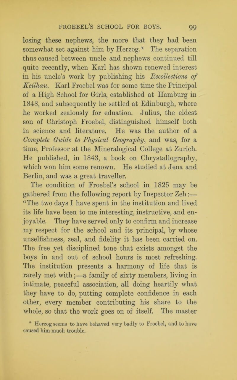 losing these nephews, the more that they had been somewhat set against him by Herzog. * The separation thus caused between uncle and nephews continued till quite recently, when Karl has shown renewed interest in his uncle’s work by publishing his Recollections of Keilhau. Karl Froebel was for some time the Principal of a High School for Girls, established at Hamburg in 1848, and subsequently he settled at Edinburgh, where he worked zealously for eduation. Julius, the eldest son of Christoph Froebel, distinguished himself both in science and literature. He was the author of a Complete Guide to Physical Geography, and was, for a time, Professor at the Mineralogical College at Zurich. He published, in 1843, a book on Chrystallography, which won him some renown. He studied at Jena and Berlin, and was a great traveller. The condition of Froebel’s school in 1825 may be gathered from the following report by Inspector Zeh:— “The two days I have spent in the institution and lived its life have been to me interesting, instructive, and en- joyable. They have served only to confirm and increase my respect for the school and its principal, by whose unselfishness, zeal, and fidelity it has been carried on. The free yet disciplined tone that exists amongst the boys in and out of school hours is most refreshing. The institution presents a harmony of life that is rarely met with;—a family of sixty members, living in intimate, peaceful association, all doing heartily what they have to do, putting complete confidence in each other, every member contributing his share to the whole, so that the wTork goes on of itself. The master * Herzog seems to have behaved very badly to Froebel, and to have caused him much trouble.