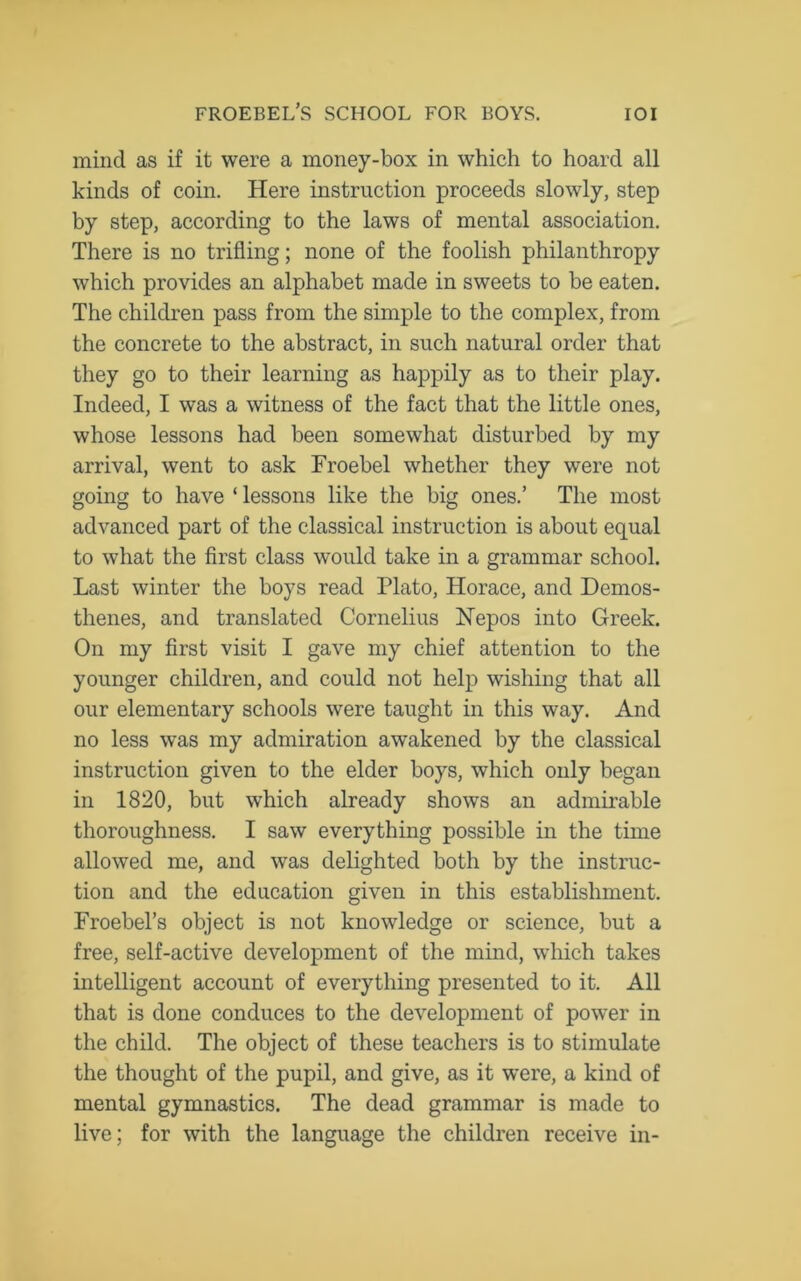 mind as if it were a money-box in which to hoard all kinds of coin. Here instruction proceeds slowly, step by step, according to the laws of mental association. There is no trifling; none of the foolish philanthropy which provides an alphabet made in sweets to be eaten. The children pass from the simple to the complex, from the concrete to the abstract, in such natural order that they go to their learning as happily as to their play. Indeed, I was a witness of the fact that the little ones, whose lessons had been somewhat disturbed by my arrival, went to ask Froebel whether they were not going to have ‘ lessons like the big ones.’ The most advanced part of the classical instruction is about equal to what the first class would take in a grammar school. Last winter the boys read Plato, Horace, and Demos- thenes, and translated Cornelius Nepos into Greek. On my first visit I gave my chief attention to the younger children, and could not help wishing that all our elementary schools were taught in this way. And no less was my admiration awakened by the classical instruction given to the elder boys, which only began in 1820, but which already shows an admirable thoroughness. I saw everything possible in the time allowed me, and was delighted both by the instruc- tion and the education given in this establishment. Froebel’s object is not knowledge or science, but a free, self-active development of the mind, which takes intelligent account of everything presented to it. All that is done conduces to the development of power in the child. The object of these teachers is to stimulate the thought of the pupil, and give, as it were, a kind of mental gymnastics. The dead grammar is made to live; for with the language the children receive in-