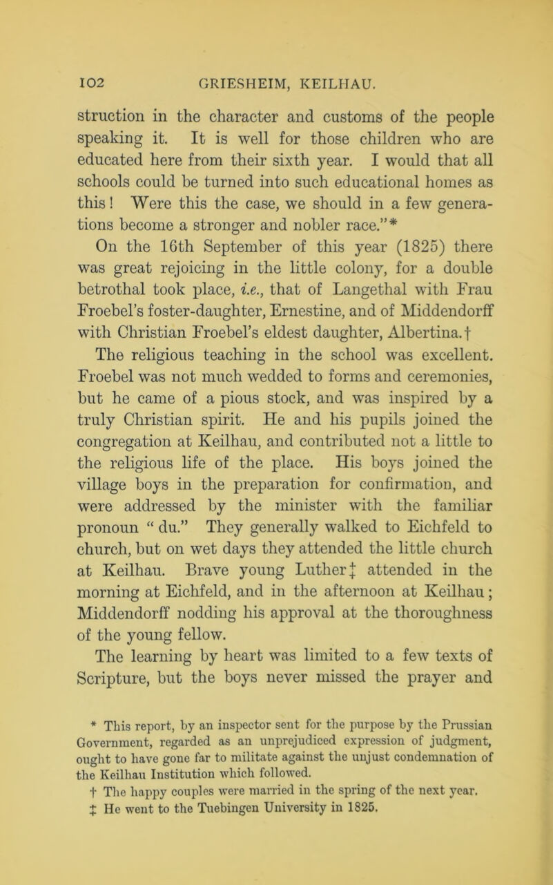 struction in the character and customs of the people speaking it. It is well for those children who are educated here from their sixth year. I would that all schools could be turned into such educational homes as this! Were this the case, we should in a few genera- tions become a stronger and nobler race.”* On the 16th September of this year (1825) there was great rejoicing in the little colony, for a double betrothal took place, i.e., that of Langethal with Frau Froebel’s foster-daughter, Ernestine, and of Middendorff with Christian Froebel’s eldest daughter, Albertina, f The religious teaching in the school was excellent. Froebel was not much wedded to forms and ceremonies, but he came of a pious stock, and was inspired by a truly Christian spirit. He and his pupils joined the congregation at Keilhau, and contributed not a little to the religious life of the place. His boys joined the village boys in the preparation for confirmation, and were addressed by the minister with the familiar pronoun “ du.” They generally walked to Eichfeld to church, but on wet days they attended the little church at Keilhau. Brave young Luther | attended in the morning at Eichfeld, and in the afternoon at Keilhau; Middendorff nodding his approval at the thoroughness of the young fellow. The learning by heart was limited to a few texts of Scripture, but the boys never missed the prayer and * This report, by an inspector sent for the purpose by the Prussian Government, regarded as an unprejudiced expression of judgment, ought to have gone far to militate against the unjust condemnation of the Keilhau Institution which followed. t The happy couples were married in the spring of the next year. + He went to the Tuebingen University in 1825.