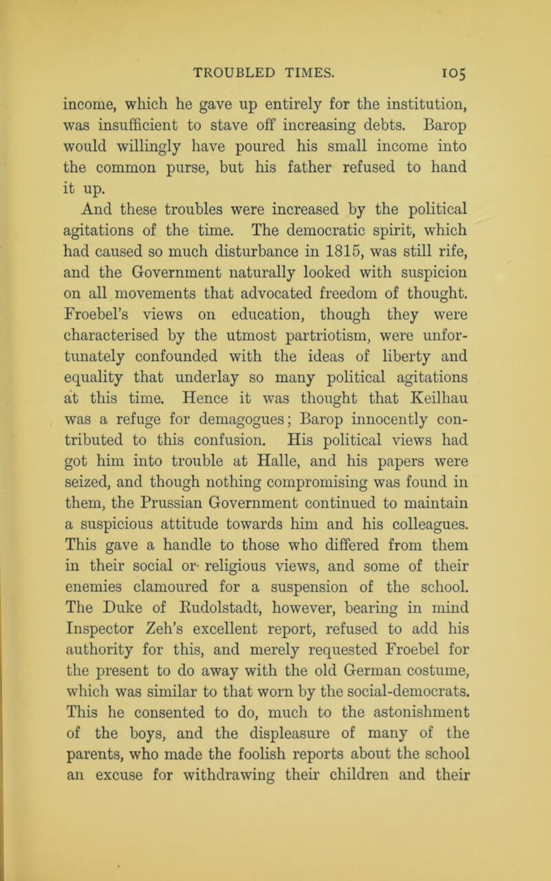 income, which he gave up entirely for the institution, was insufficient to stave off increasing debts. Barop would willingly have poured his small income into the common purse, but his father refused to hand it up. And these troubles were increased by the political agitations of the time. The democratic spirit, which had caused so much disturbance in 1815, was still rife, and the Government naturally looked with suspicion on all movements that advocated freedom of thought. Froebel’s views on education, though they were characterised by the utmost patriotism, were unfor- tunately confounded with the ideas of liberty and equality that underlay so many political agitations at this time. Hence it was thought that Keilhau was a refuge for demagogues; Barop innocently con- tributed to this confusion. His political views had got him into trouble at Halle, and his papers were seized, and though nothing compromising was found in them, the Prussian Government continued to maintain a suspicious attitude towards him and his colleagues. This gave a handle to those who differed from them in their social or- religious views, and some of their enemies clamoured for a suspension of the school. The Duke of Kudolstadt, however, bearing in mind Inspector Zeh’s excellent report, refused to add his authority for this, and merely requested Froebel for the present to do away with the old German costume, which was similar to that worn by the social-democrats. This he consented to do, much to the astonishment of the boys, and the displeasure of many of the parents, who made the foolish reports about the school an excuse for withdrawing their children and their