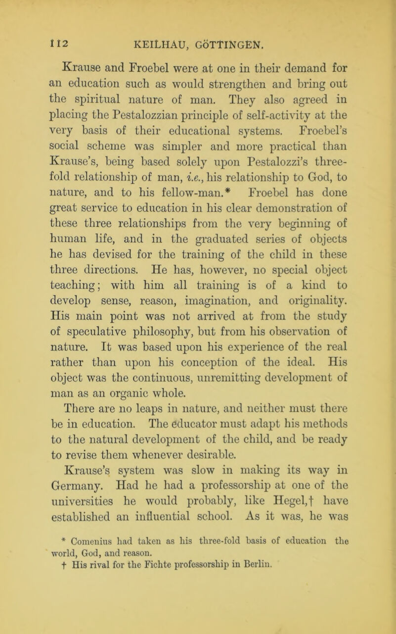 Krause and Froebel were at one in their demand for an education such as would strengthen and bring out the spiritual nature of man. They also agreed in placing the Pestalozzian principle of self-activity at the very basis of their educational systems. Froebel’s social scheme was simpler and more practical than Krause’s, being based solely upon Pestalozzi’s three- fold relationship of man, i.e., his relationship to God, to nature, and to his fellow-man.* Froebel has done great service to education in his clear demonstration of these three relationships from the very beginning of human life, and in the graduated series of objects he has devised for the training of the child in these three directions. He has, however, no special object teaching; with him all training is of a kind to develop sense, reason, imagination, and originality. His main point was not arrived at from the study of speculative philosophy, but from his observation of nature. It was based upon his experience of the real rather than upon his conception of the ideal. His object was the continuous, unremitting development of man as an organic whole. There are no leaps in nature, and neither must there be in education. The educator must adapt his methods to the natural development of the child, and be ready to revise them whenever desirable. Krause’s system was slow in making its way in Germany. Had he had a professorship at one of the universities he would probably, like Hegel, f have established an influential school. As it was, he was * Comenius had taken as his three-fold basis of education the world, God, and reason. t His rival for the Fichte professorship in Berlin.