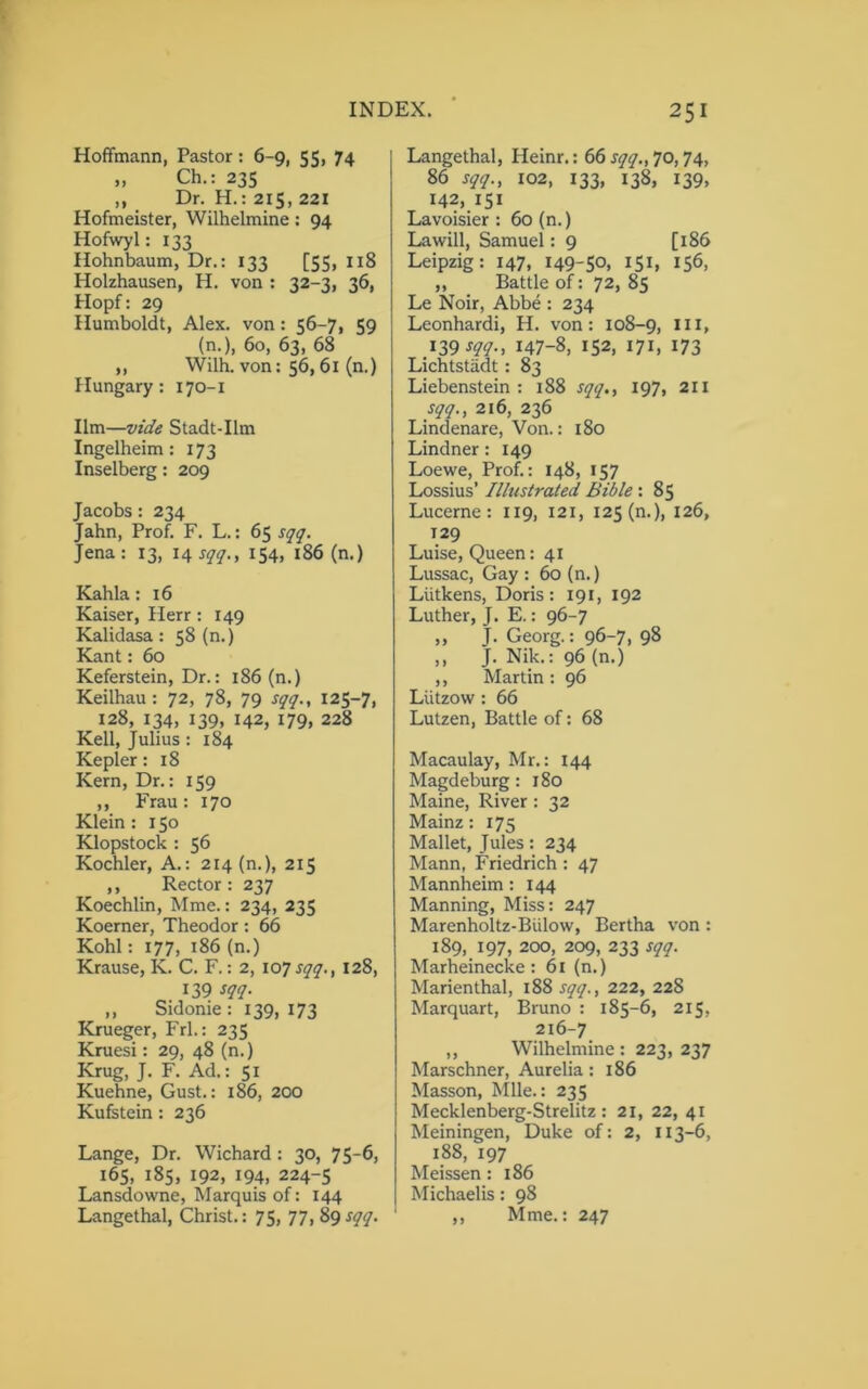 Hoffmann, Pastor : 6-9, 55, 74 » Ch.: 235 ,, Dr. H.: 215, 221 Hofmeister, Wilhelmine : 94 Hofwyl: 133 Hohnbaum, Dr.: 133 [55, 118 Holzhausen, H. von : 32-3, 36, Hopf: 29 Humboldt, Alex, von : 56-7, 59 (n.), 60, 63, 68 „ Wilh. von: 56, 61 (n.) Hungary: 170-1 Ilm—vide Stadt-Um Ingelheim : 173 Inselberg: 209 Jacobs: 234 Jahn, Prof. F. L.: 65 sqq. Jena : 13, 14 sqq., 154, 186 (n.) Kahla: 16 Kaiser, Herr: 149 Kalidasa: 58 (n.) Kant: 60 Keferstein, Dr.: 186 (n.) Keilhau : 72, 78, 79 sqq., 125-7, 128, 134, 139, 142, 179, 228 Kell, Julius : 184 Kepler: 18 Kern, Dr.: 159 ,, Frau: 170 Klein: 150 Klopstock : 56 Koehler, A.: 214 (n.), 215 ,, Rector: 237 Koechlin, Mme.: 234, 235 Koerner, Theodor: 66 Kohl: 177, 186 (n.) Krause, K. C. F.: 2, 107^., 128, 139 sqq. ,, Sidome : 139, 173 Krueger, Frl.: 235 Kruesi: 29, 48 (n.) Krug, J. F. Ad.: 51 Kuehne, Gust.: 186, 200 Kufstein : 236 Lange, Dr. Wichard: 30, 75-6, 165, 185, 192, 194, 224-5 Lansdowne, Marquis of: 144 Langethal, Christ.: 75, 77, 89 sqq. Langethal, Heinr.: 66 sqq., 70,74, 86 sqq., X02, 133, 138, 139, 142, 151 Lavoisier : 60 (n.) La will, Samuel: 9 [186 Leipzig: 147, 149-5°. I5I» 156, ,, Battle of: 72, 85 Le Noir, Abbe : 234 Leonhardi, H. von: 108-9, JII» 139 sqq.t 147-8, 152, 17*. 173 Lichtstadt : 83 Liebenstein : 188 sqq., 197, 211 sqq., 216, 236 Lindenare, Von.: 180 Lindner: 149 Loewe, Prof.: 148, 157 Lossius’ Ilhistrated Bible : 85 Lucerne: 119, 121, 125 (n.), 126, 129 Luise, Queen: 41 Lussac, Gay : 60 (n.) Liitkens, Doris: 191, 192 Luther, J. E.: 96-7 „ J. Georg.: 96-7, 98 ,, J. Nik.: 96 (n.) ,, Martin : 96 Liitzow: 66 Lutzen, Battle of: 68 Macaulay, Mr.: 144 Magdeburg: 180 Maine, River : 32 Mainz: 175 Mallet, Jules: 234 Mann, Friedrich : 47 Mannheim: 144 Manning, Miss: 247 Marenholtz-Bulow, Bertha von : 189, 197, 200, 209, 233 sqq. Marheinecke: 61 (n.) Marienthal, 188 sqq., 222, 228 Marquart, Bruno : 185-6, 215, 216-7 ,, Wilhelmine : 223, 237 Marschner, Aurelia: 186 Masson, Mile.: 235 Mecklenberg-Strelitz : 21, 22, 41 Meiningen, Duke of: 2, 113-6, 188, 197 Meissen: 186 Michaelis: 98 ,, Mme.: 247