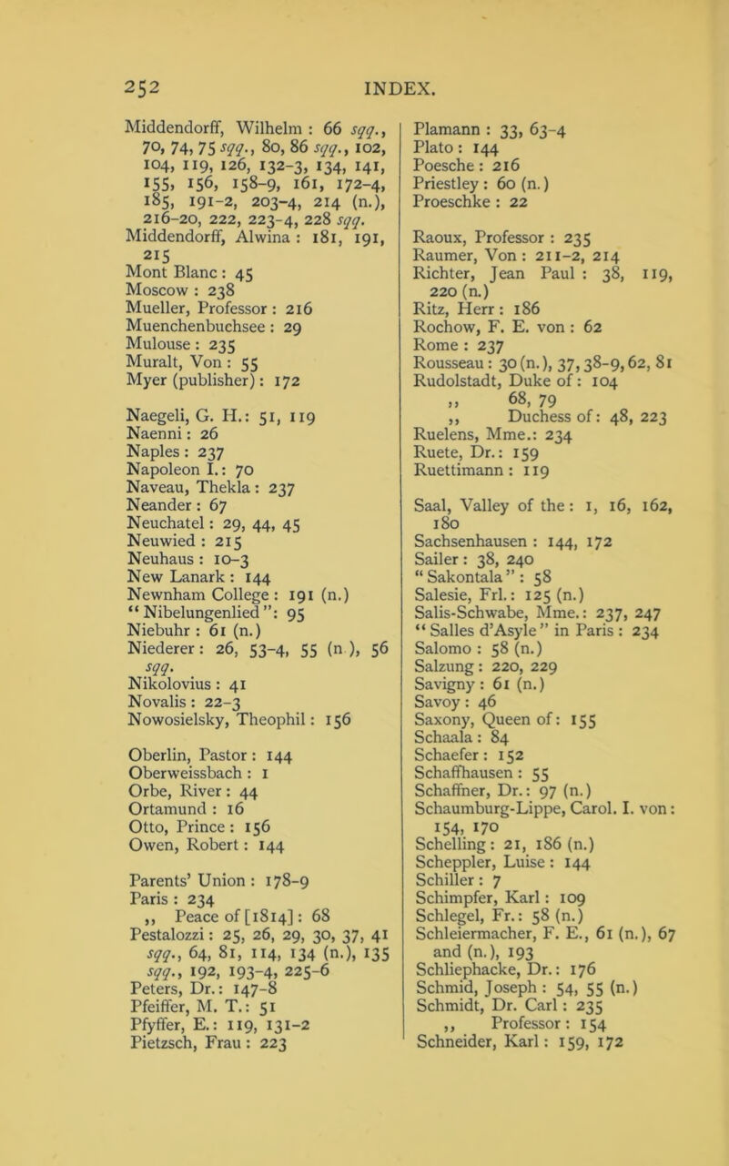 Middendorff, Wilhelm : 66 sqq., 70, 74, 75 sqq., 80, 86 sqq., 102, 104, 119, 126, 132-3, 134, 141, 155, 156, 158-9, 161, 172-4, 185, 191-2, 203-4, 214 (n.), 216-20, 222, 223-4, 228 sqq. Middendorff, Alwina : 181, 191, 215 Mont Blanc: 45 Moscow : 238 Mueller, Professor : 216 Muenchenbuchsee: 29 Mulouse: 235 Muralt, Von : 55 Myer (publisher): 172 Naegeli, G. Ii.: 51, 119 Naenni: 26 Naples : 237 Napoleon I.: 70 Naveau, Thekla: 237 Neander : 67 Neuchatel: 29, 44, 45 Neuwied : 215 Neuhaus : 10-3 New Lanark : 144 Newnham College : 191 (n.) “ Nibelungenlied 95 Niebuhr : 61 (n.) Niederer : 26, 53-4, 55 (n ), 56 sqq. Nikolovius: 41 Novalis : 22-3 Nowosielsky, Theophil: 156 Oberlin, Pastor: 144 Oberweissbach : X Orbe, River: 44 Ortamund : 16 Otto, Prince : 156 Owen, Robert: 144 Parents’ Union : 178-9 Paris : 234 ,, Peace of [1814]: 68 Pestalozzi: 25, 26, 29, 30, 37, 41 sqq., 64, 81, 114, 134 (n.), 135 sqq., 192, 193-4, 225-6 Peters, Dr.: 147-8 Pfeiffer, M. T.: 51 Pfyffer, E.: 119, 131-2 Pietzsch, Frau: 223 Plamann : 33, 63-4 Plato: 144 Poesche: 216 Priestley : 60 (n.) Proeschke : 22 Raoux, Professor : 235 Raumer, Von: 211-2, 214 Richter, Jean Paul : 38, 119, 220 (n.) Ritz, Herr : 186 Rochow, F. E. von: 62 Rome : 237 Rousseau : 30 (n.), 37,38-9,62, 81 Rudolstadt, Duke of: 104 „ 68, 79 ,, Duchess of: 48, 223 Ruelens, Mme.: 234 Ruete, Dr.: 159 Ruettimann : 119 Saal, Valley of the: 1, 16, 162, 180 Sachsenhausen : 144, 172 Sailer: 38, 240 “Sakontala”: 58 Salesie, Frl.: 125 (n.) Salis-Schwabe, Mme.: 237, 247 “ Salles d’Asyle ” in Paris : 234 Salomo : 58 (n.) Salzung: 220, 229 Savigny : 61 (n.) Savoy: 46 Saxony, Queen of: 155 Schaala: 84 Schaefer: 152 Schaffhausen : 55 Schaffner, Dr.: 97 (n.) Schaumburg-Lippe, Carol. I. von: 154, 170 Schelling : 21, 186 (n.) Scheppler, Luise: 144 Schiller: 7 Schimpfer, Karl: 109 Schlegel, Fr.: 58 (n.) Schleiermacher, F. E., 61 (n.), 67 and (n.), 193 Schliephacke, Dr.: 176 Schmid, Joseph : 54, 55 (n.) Schmidt, Dr. Carl: 235 ,, Professor: 154 Schneider, Karl: 159, 172