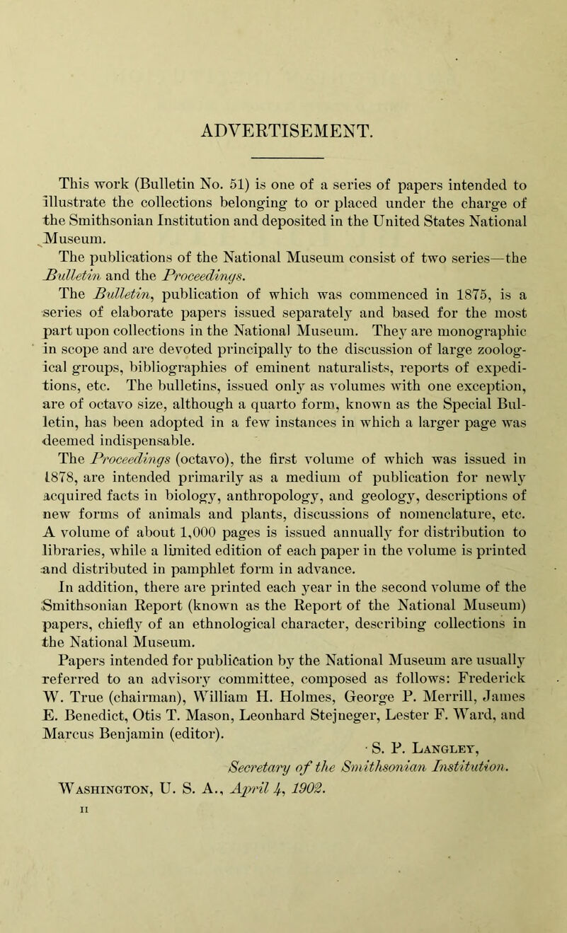 ADVERTISEMENT. This work (Bulletin No. 51) is one of a series of papers intended to illustrate the collections belonging to or placed under the charge of the Smithsonian Institution and deposited in the United States National Museum. The publications of the National Museum consist of two series—the Bulletin and the Proceedings. The Bulletin, publication of which was commenced in 1875, is a series of elaborate papers issued separately and based for the most part upon collections in the National Museum. They are monographic in scope and are devoted principally to the discussion of large zoolog- ical groups, bibliographies of eminent naturalists, reports of expedi- tions, etc. The bulletins, issued only as volumes with one exception, are of octavo size, although a quarto form, known as the Special Bul- letin, has been adopted in a few instances in which a larger page was deemed indispensable. The Proceedings (octavo), the first volume of which was issued in 1878, are intended primarily as a medium of publication for newly acquired facts in biology, anthropology, and geology, descriptions of new forms of animals and plants, discussions of nomenclature, etc. A volume of about 1,000 pages is issued annually for distribution to libraries, while a limited edition of each paper in the volume is printed and distributed in pamphlet form in advance. In addition, there are printed each year in the second volume of the Smithsonian Report (known as the Report of the National Museum) papers, chiefly of an ethnological character, describing collections in the National Museum. Papers intended for publication by the National Museum are usually referred to an advisory committee, composed as follows: Frederick W. True (chairman), William H. Holmes, George P. Merrill, James E. Benedict, Otis T. Mason, Leonhard Stejneger, Lester F. Ward, and Marcus Benjamin (editor). • S. P. Langley, Secretary of the Smithsonian Institution. Washington, U. S. A., Aprils, 1902.