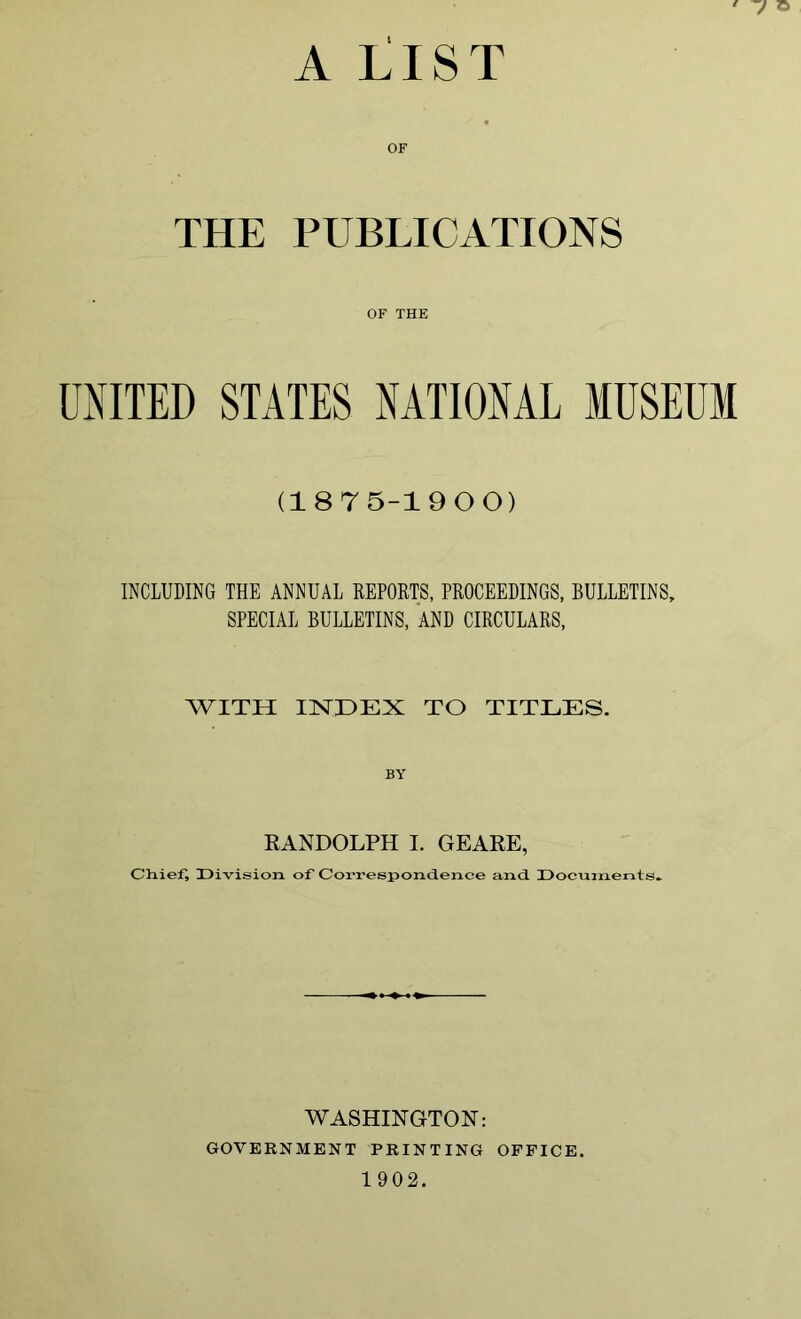 A LIST THE PUBLICATIONS OF THE UNITED STATES NATIONAL MUSEUM (1875-1900) INCLUDING THE ANNUAL REPORTS, PROCEEDINGS, BULLETINS, SPECIAL BULLETINS, AND CIRCULARS, WITH INDEX TO TITLES. BY RANDOLPH I. GEARE, Chiefs Division of Correspondence and. Documents. WASHINGTON: GOVERNMENT PRINTING OFFICE. 1 902.