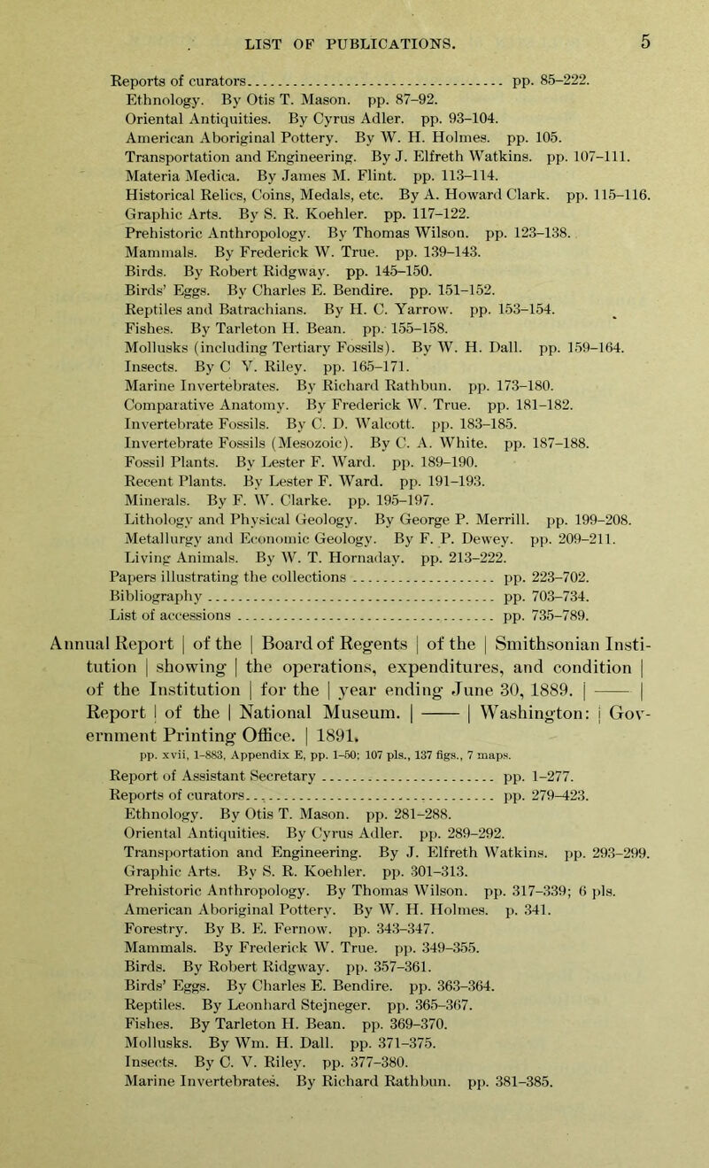 Reports of curators pp. 85-222. Ethnology. By Otis T. Mason, pp. 87-92. Oriental Antiquities. By Cyrus Adler, pp. 93-104. American Aboriginal Pottery. By W. H. Holmes, pp. 105. Transportation and Engineering. By J. Elfreth Watkins, pp. 107-111. Materia Medica. By James M. Flint, pp. 113-114. Historical Relics, Coins, Medals, etc. By A. Howard Clark, pp. 115-116. Graphic Arts. By S. R. Koehler, pp. 117-122. Prehistoric Anthropology. By Thomas Wilson, pp. 123-138. Mammals. By Frederick W. True. pp. 139-143. Birds. By Robert Ridgway. pp. 145-150. Birds’ Eggs. By Charles E. Bendire. pp. 151-152. Reptiles and Batrachians. By H. C. Yarrow, pp. 153-154. Fishes. By Tarleton H. Bean. pp. 155-158. Mollusks (including Tertiary Fossils). By W. H. Dali. pp. 159-164. Insects. By C V. Riley, pp. 165-171. Marine Invertebrates. By Richard Rathbun. pp. 173-180. Comparative Anatomy. By Frederick W. True. pp. 181-182. Invertebrate Fossils. By C. D. Walcott, pp. 183-185. Invertebrate Fossils (Mesozoic). By C. A. White, pp. 187-188. Fossil Plants. By Lester F. Ward. pp. 189-190. Recent Plants. By Lester F. Ward. pp. 191-193. Minerals. By F. W. Clarke, pp. 195-197. Lithology and Physical Geology. By George P. Merrill, pp. 199-208. Metallurgy and Economic Geology. By F. P. Dewey, pp. 209-211. Living Animals. By W. T. Hornaday. pp. 213-222. Papers illustrating the collections pp. 223-702. Bibliography pp. 703-734. List of accessions pp. 735-789. nnual Report | of the | Board of Regents j of the | Smithsonian Insti- tution | showing | the operations, expenditures, and condition | of the Institution | for the | year ending June 30, 1889. | | Report I of the | National Museum. | | Washington: i Gov- ernment Printing Office. | 1891. pp. xvii, 1-883, Appendix E, pp. 1-50; 107 pis., 137 figs., 7 maps. Report of Assistant Secretary pp. 1-277. Reports of curators.., pp. 279-423. Ethnology. By Otis T. Mason, pp. 281-288. Oriental Antiquities. By Cyrus Adler, pp. 289-292. Transportation and Engineering. By J. Elfreth Watkins, pp. 293-299. Graphic Arts. Bv S. R. Koehler, pp. 301-313. Prehistoric Anthropology. By Thomas Wilson, pp. 317-339; 6 pis. American Aboriginal Pottery. By W. H. Holmes, p. 341. Forestry. By B. E. Fernow. pp. 343-347. Mammals. By Frederick W. True. pp. 349-355. Birds. By Robert Ridgway. pp. 357-361. Birds’ Eggs. By Charles E. Bendire. pp. 363-364. Reptiles. By Leonhard Stejneger. pp. 365-367. Fishes. By Tarleton H. Bean. pp. 369-370. Mollusks. By Wm. H. Dali. pp. 371-375. Insects. By C. V. Riley, pp. 377-380. Marine Invertebrates. By Richard Rathbun. pp. 381-385.