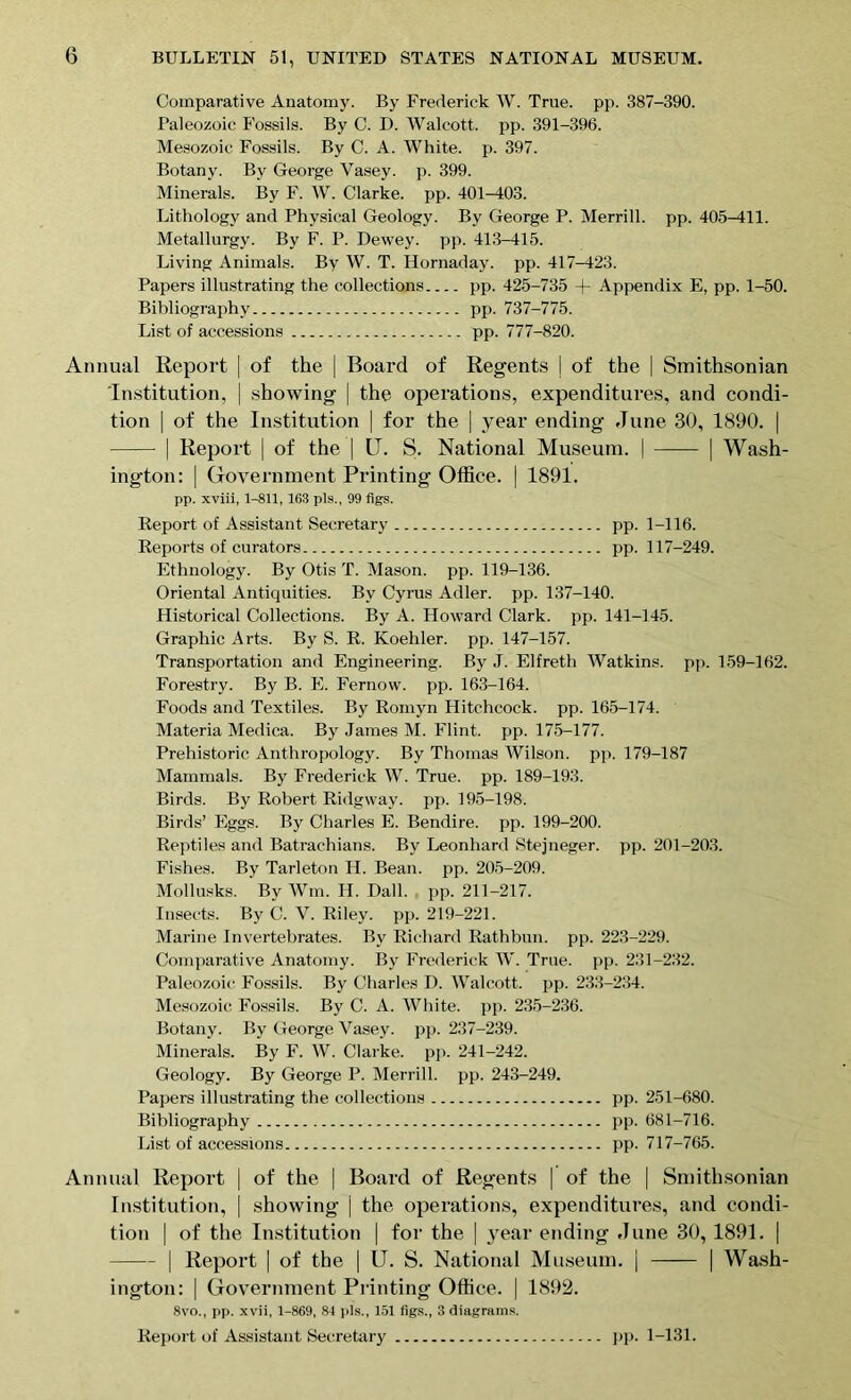 Comparative Anatomy. By Frederick W. True. pp. 387-390. Paleozoic Fossils. By C. D. Walcott, pp. 391-396. Mesozoic Fossils. By C. A. White, p. 397. Botany. By George Vasey. p. 399. Minerals. By F. W. Clarke, pp. 401-403. Lithology and Physical Geology. By George P. Merrill, pp. 405-411. Metallurgy. By F. P. Dewey, pp. 413-415. Living Animals. By W. T. Hornaday. pp. 417-423. Papers illustrating the collections pp. 425-735 + Appendix E, pp. 1-50. Bibliography pp. 737-775. List of accessions pp. 777-820. Annual Report | of the | Board of Regents \ of the | Smithsonian Institution, | showing | the operations, expenditures, and condi- tion | of the Institution | for the | year ending June 30, 1890. | | Report | of the | IT. S. National Museum. | | Wash- ington: | Government Printing Office. | 1891. pp. xviii, 1-811, 163 pis., 99 figs. Report of Assistant Secretary pp. 1-116. Reports of curators pp. 117-249. Ethnology. By Otis T. Mason, pp. 119-136. Oriental Antiquities. By Cyrus Adler, pp. 137-140. Historical Collections. By A. Howard Clark, pp. 141-145. Graphic Arts. By S. R. Koehler, pp. 147-157. Transportation and Engineering. By J. Elfreth Watkins, pp. 159-162. Forestry. By B. E. Fernow. pp. 163-164. Foods and Textiles. By Romyn Hitchcock, pp. 165-174. Materia Medica. By James M. Flint, pp. 175-177. Prehistoric Anthropology. By Thomas Wilson, pp. 179-187 Mammals. By Frederick W. True. pp. 189-193. Birds. By Robert Ridgway. pp. 195-198. Birds’ Eggs. By Charles E. Bendire. pp. 199-200. Reptiles and Batrachians. By Leonhard Stejneger. pp. 201-203. Fishes. By Tarleton H. Bean. pp. 205-209. Mollusks. By Wm. H. Dali. pp. 211-217. Insects. By C. V. Riley, pp. 219-221. Marine Invertebrates. By Richard Rathbun. pp. 223-229. Comparative Anatomy. By Frederick W. True. pp. 231-232. Paleozoic Fossils. By Charles D. Walcott, pp. 233-234. Mesozoic Fossils. By C. A. White, pp. 235-236. Botany. By George Vasey. pp. 237-239. Minerals. By F. W. Clarke, pp. 241-242. Geology. By George P. Merrill, pp. 243-249. Papers illustrating the collections pp. 251-680. Bibliography pp. 681-716. List of accessions pp. 717-765. Annual Report | of the | Board of Regents | of the | Smithsonian Institution, | showing j the operations, expenditures, and condi- tion | of the Institution | for the | 3Tear ending June 30, 1891. | | Report | of the | IT. S. National Museum. | | Wash- ington: | Government Printing Office. | 1892. 8vo., pp. xvii, 1-869, 81 pis., 151 figs., 3 diagrams.