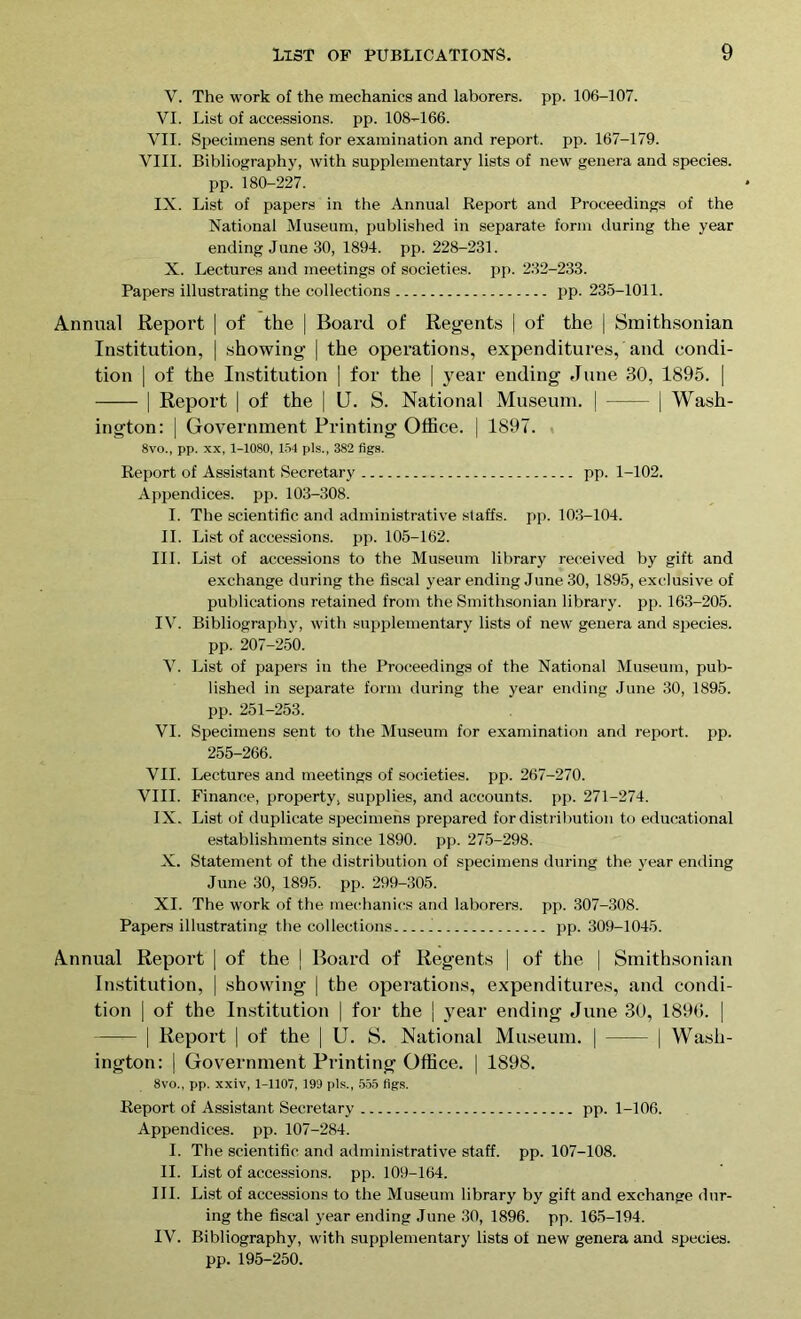 V. The work of the mechanics and laborers, pp. 106-107. VI. List of accessions, pp. 108-166. VII. Specimens sent for examination and report, pp. 167-179. VIII. Bibliography, with supplementary lists of new genera and species, pp. 180-227. IX. List of papers in the Annual Report and Proceedings of the National Museum, published in separate form during the year ending June 30, 1894. pp. 228-231. X. Lectures and meetings of societies, pp. 232-233. Papers illustrating the collections pp. 235-1011. Annual Report | of the | Board of Regents | of the | Smithsonian Institution, | showing | the operations, expenditures, and condi- tion | of the Institution | for the | year ending June 30, 1895. | | Report | of the | U. S. National Museum. | | Wash- ington: | Government Printing Office. | 1897. 8vo., pp. xx, 1-1080, 154 pis., 382 figs. Report of Assistant Secretary pp. 1-102. Appendices, pp. 103-308. I. The scientific and administrative staffs, pp. 103-104. II. List of accessions, pp. 105-162. III. List of accessions to the Museum library received by gift and exchange during the fiscal year ending June 30, 1895, exclusive of publications retained from the Smithsonian library, pp. 163-205. IV. Bibliography, with supplementary lists of new genera and species. pp. 207-250. V. List of papers in the Proceedings of the National Museum, pub- lished in separate form during the year ending June 30, 1895. pp. 251-253. VI. Specimens sent to the Museum for examination and report, pp. 255-266. VII. Lectures and meetings of societies, pp. 267-270. VIII. Finance, property, supplies, and accounts, pp. 271-274. IX. List of duplicate specimens prepared for distribution to educational establishments since 1890. pp. 275-298. X. Statement of the distribution of specimens during the year ending June 30, 1895. pp. 299-305. XI. The work of the mechanics and laborers, pp. 307-308. Papers illustrating the collections J pp. 309-1045. Annual Report | of the | Board of Regents | of the | Smithsonian Institution, | showing | the operations, expenditures, and condi- tion | of the Institution | for the | year ending June 30, 1896. | | Report | of the | U. S. National Museum. | | Wash- ington: | Government Printing Office. | 1898. 8vo., pp. xxiv, 1-1107, 199 pis., 555 figs. Report of Assistant Secretary pp. 1-106. Appendices, pp. 107-284. I. The scientific and administrative staff, pp. 107-108. II. List of accessions, pp. 109-164. III. List of accessions to the Museum library by gift and exchange dur- ing the fiscal year ending June 30, 1896. pp. 165-194. IV. Bibliography, with supplementary lists of new genera and species. pp. 195-250.