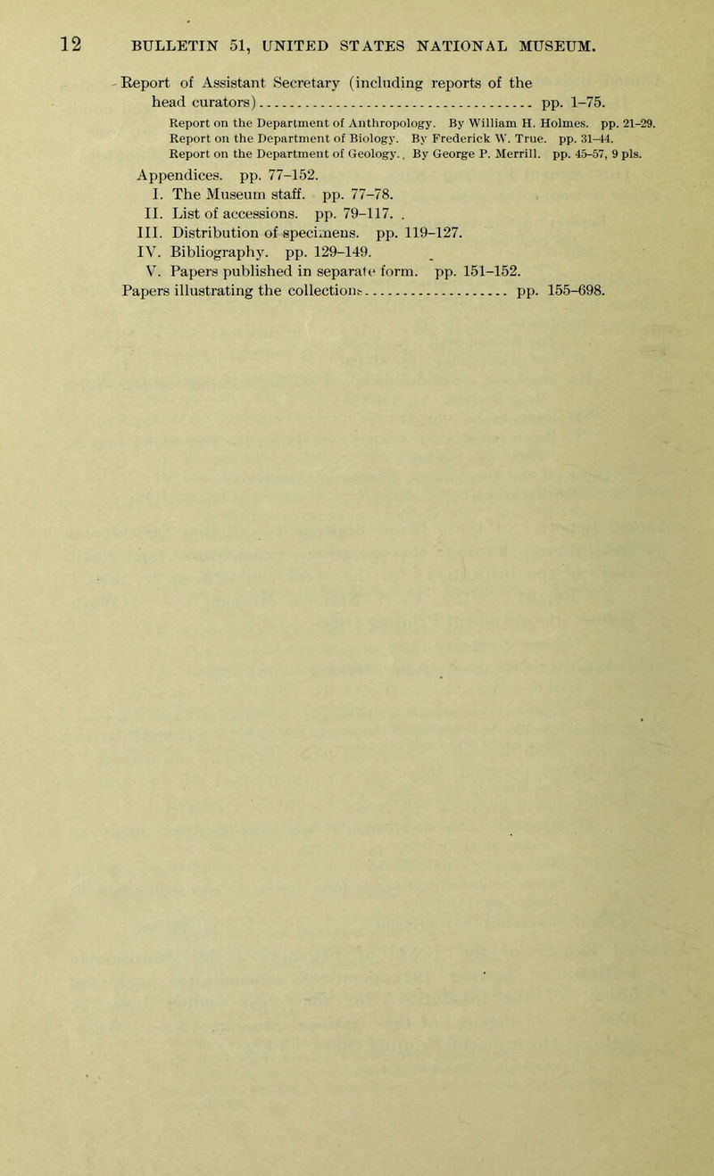 Report of Assistant Secretary (including reports of the head curators) pp. 1-75. Report on the Department of Anthropology. By William H. Holmes, pp. 21-29. Report on the Department of Biology. By Frederick W. True. pp. 31-44. Report on the Department of Geology.. By George P. Merrill, pp. 45-57, 9 pis. Appendices, pp. 77-152. I. The Museum staff, pp. 77-78. II. List of accessions, pp. 79-117. . III. Distribution of specimens, pp. 119-127. IV. Bibliography, pp. 129-149. V. Papers published in separale form. pp. 151-152. Papers illustrating the collection!: pp. 155-698.