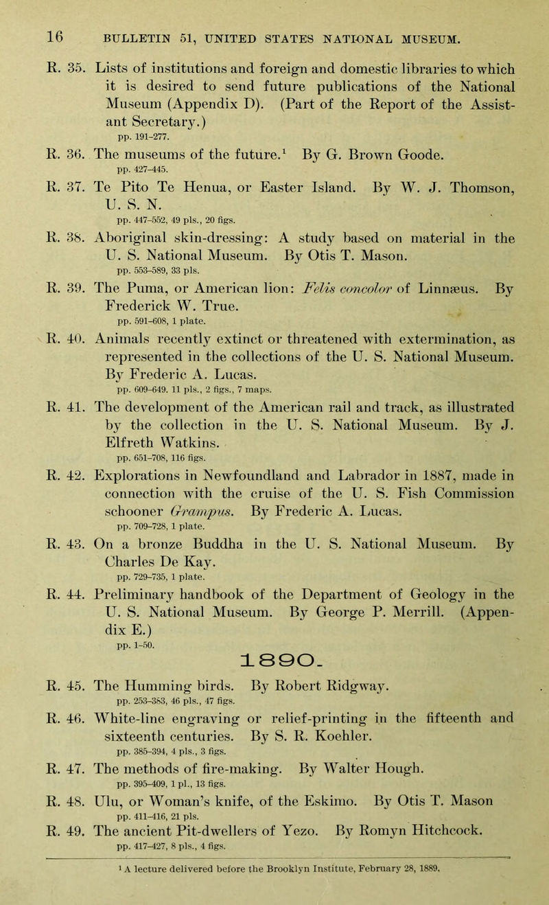 R. 35. Lists of institutions and foreign and domestic libraries to which it is desired to send future publications of the National Museum (Appendix D). (Part of the Report of the Assist- ant Secretary.) pp. 191-277. R. 36. The museums of the future.1 By G. Brown Goode. pp. 427-145. R. 37. Te Pito Te Henua, or Easter Island. By W. J. Thomson, U. S. N. pp. 447-552, 49 pis., 20 figs. R. 38. Aboriginal skin-dressing: A study based on material in the U. S. National Museum. By Otis T. Mason. pp. 553-589, 33 pis. R. 39. The Puma, or American lion: Felis concolor of Linnaeus. By Frederick W. True. pp. 591-608, 1 plate. R. 10. Animals recently extinct or threatened with extermination, as represented in the collections of the U. S. National Museum. By Frederic A. Lucas. pp. 609-649. 11 pis., 2 figs., 7 maps. R. 11. The development of the American rail and track, as illustrated by the collection in the lT. S. National Museum. By J. Elfreth Watkins. pp. 651-708, 116 figs. R. 12. Explorations in Newfoundland and Labrador in 1887, made in connection with the cruise of the U. S. Fish Commission schooner Grampus. By Frederic A. Lucas. pp. 709-728, 1 plate. R. 13. On a bronze Buddha in the LT. S. National Museum. By Charles De Kay. pp. 729-735, 1 plate. R. 11. Preliminary handbook of the Department of Geology in the U. S. National Museum. By George P. Merrill. (Appen- dix E.) pp. 1-50. 1890. R. 15. The Humming birds. By Robert Ridgway. pp. 253-383, 46 pis., 47 figs. R. 16. White-line engraving or relief-printing in the fifteenth and sixteenth centuries. By S. R. Koehler. pp. 385-394, 4 pis., 3 figs. R. 17. The methods of tire-making. By Walter Hough. pp. 395-409, 1 pl„ 13 figs. R. 18. Ulu, or Woman’s knife, of the Eskimo. By Otis T. Mason pp. 411-416, 21 pis. R. 19. The ancient Pit-dwellers of Yezo. By Romyn Hitchcock. pp. 417—127, 8 pis., 4 figs. 1A lecture delivered before the Brooklyn Institute, February 28, 1889.