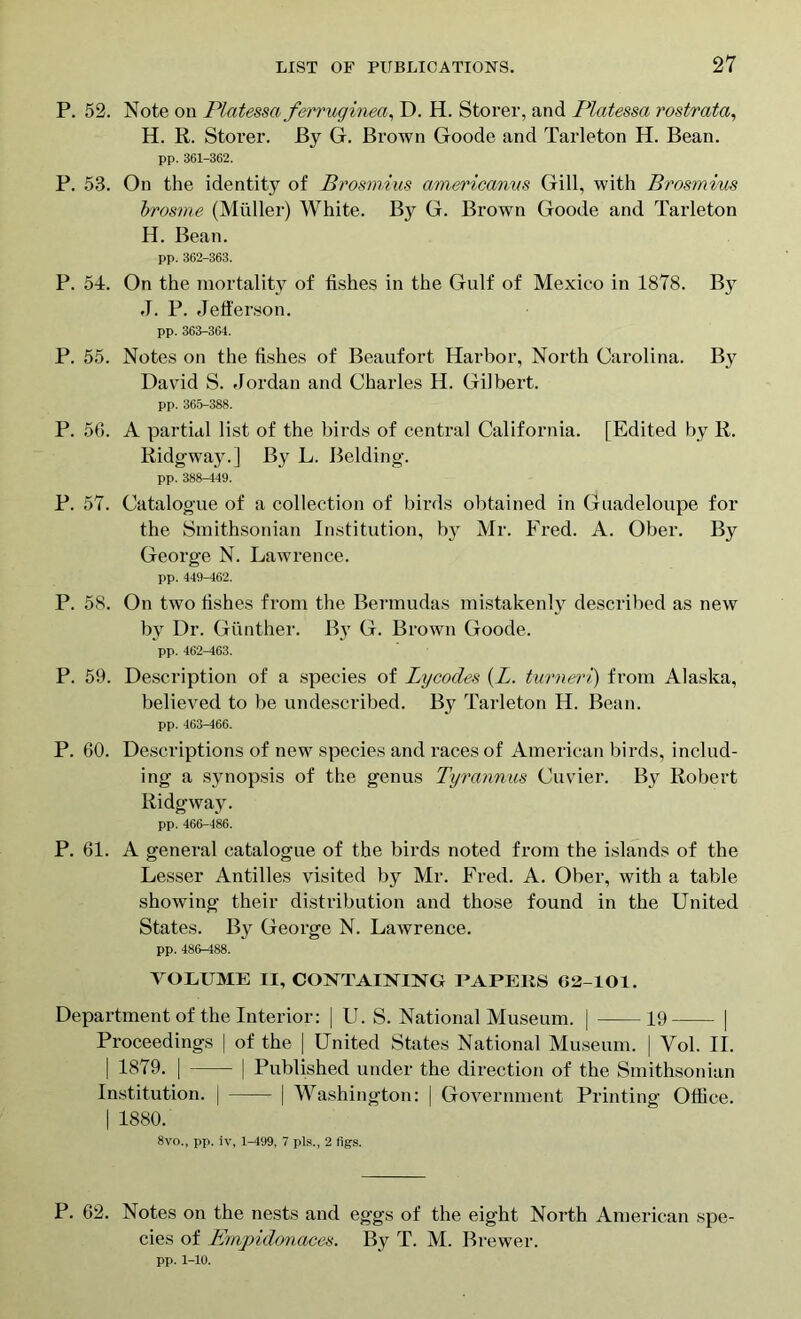 P. 52. Note on Platessa ferruginea, D. H. Storer, and Platessa rostrata, H. R. Storer. By G. Brown Goode and Tarleton H. Bean. pp. 361-362. P. 53. On the identity of Brosmius americanvs Gill, with Brosmius brosme (Muller) White. By G. Brown Goode and Tarleton H. Bean. pp. 362-363. P. 54. On the mortality of fishes in the Gulf of Mexico in 1878. By J. P. Jefferson. pp. 363-364. P. 55. Notes on the fishes of Beaufort Harbor, North Carolina. By David S. Jordan and Charles H. Gilbert. pp. 365-388. P. 56. A partial list of the birds of central California. [Edited by R. Ridgway.] By L. Belding. pp. 388-449. P. 57. Catalogue of a collection of birds obtained in Guadeloupe for the Smithsonian Institution, by Mr. Fred. A. Ober. By George N. Lawrence. pp. 449-462. P. 58. On two fishes from the Bermudas mistakenly described as new by Dr. Gunther. By G. Brown Goode. pp. 462-463. P. 59. Description of a species of Lycodes (L. turneri) from Alaska, believed to be undescribed. By Tarleton H. Bean. pp. 463—466. P. 60. Descriptions of new species and races of American birds, includ- ing a synopsis of the genus Tyrannus Cuvier. By Robert Ridgway. pp. 466-486. P. 61. A general catalogue of the birds noted from the islands of the Lesser Antilles visited by Mr. Fred. A. Ober, with a table showing their distribution and those found in the United States. By George N. Lawrence. pp. 486-488. VOLUME II, CONTAINING PAPERS 62-101. Department of the Interior: | U. S. National Museum. | 19 | Proceedings | of the | United States National Museum. | Vol. II. | 1879. | | Published under the direction of the Smithsonian Institution. | | Washington: | Government Printing Office. | 1880. 8vo., pp. iv, 1-499, 7 pis., 2 figs. P. 62. Notes on the nests and eggs of the eight North American spe- cies of Emvidonaces. By T. M. Brewer. pp. 1-10.