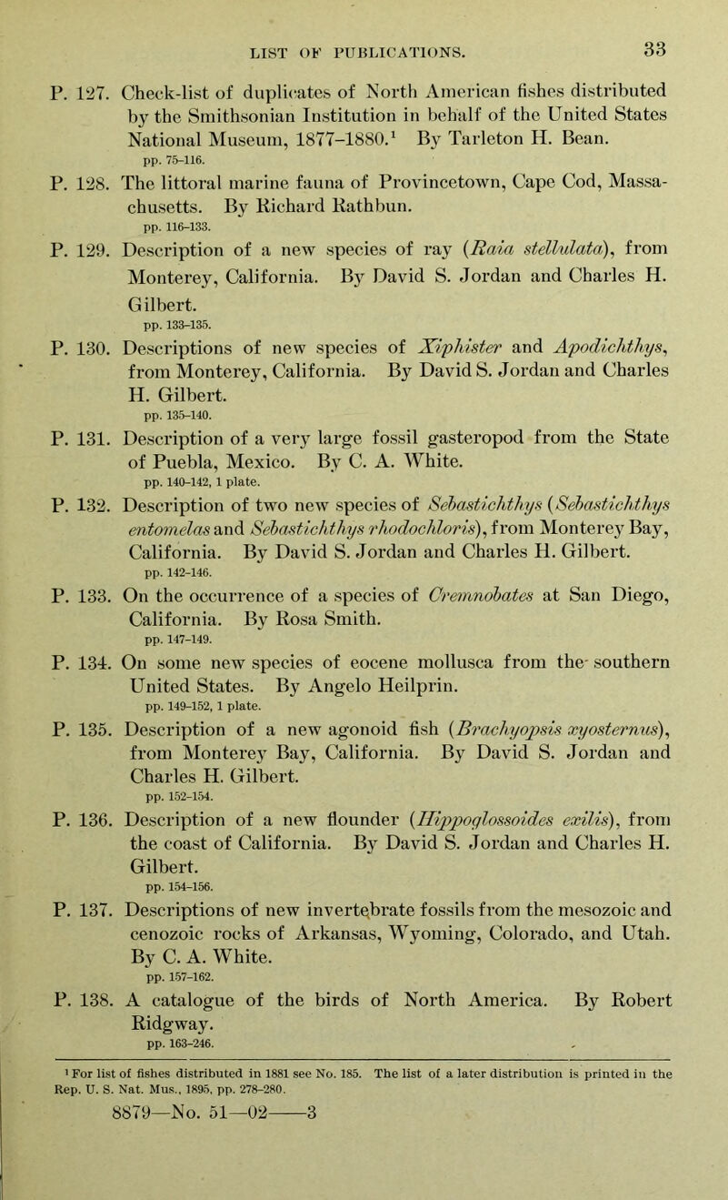 P. 127. Check-list of duplicates of North American fishes distributed by the Smithsonian Institution in behalf of the United States National Museum, 1877-1880.1 By Tarleton H. Bean. pp. 76-116. P. 128. The littoral marine fauna of Provincetown, Cape Cod, Massa- chusetts. By Richard Rathbun. pp. 116-133. P. 129. Description of a new species of ray (Raid stellulata), from Monterey, California. By David S. Jordan and Charles H. Gilbert. pp. 133-135. P. 130. Descriptions of new species of Xiphister and Apodichthys, from Monterey, California. By David S. Jordan and Charles H. Gilbert. pp. 135-140. P. 131. Description of a very large fossil gasteropod from the State of Puebla, Mexico. By C. A. White. pp. 140-142, 1 plate. P. 132. Description of two new species of Sebastichthys (Sebastichthys entomelas and Sebastichthys rhodochloris), from Monterey Bay, California. By David S. Jordan and Charles H. Gilbert. pp. 142-146. P. 133. On the occurrence of a species of Cremnobates at San Diego, California. By Rosa Smith. pp. 147-149. P. 134. On some new species of eocene mollusca from the- southern United States. By Angelo Heilprin. pp. 149-152, 1 plate. P. 135. Description of a new agonoid fish (Brachyopsis xyosternus), from Monterey Bay, California. By David S. Jordan and Charles H. Gilbert. pp. 152-154. P. 136. Description of a new flounder (Ilippoglossoules exilis), from the coast of California. By David S. Jordan and Charles H. Gilbert. pp. 154-156. P. 137. Descriptions of new invertebrate fossils from the mesozoic and cenozoic rocks of Arkansas, Wyoming, Colorado, and Utah. By C. A. White. pp. 157-162. P. 138. A catalogue of the birds of North America. By Robert Ridgway. pp. 163-246. 1 For list of fishes distributed in 1881 see No. 185. The list of a later distribution is printed in the Rep. U. S. Nat. Mus., 1895, pp. 278-280. 8879—No. 51—02 3