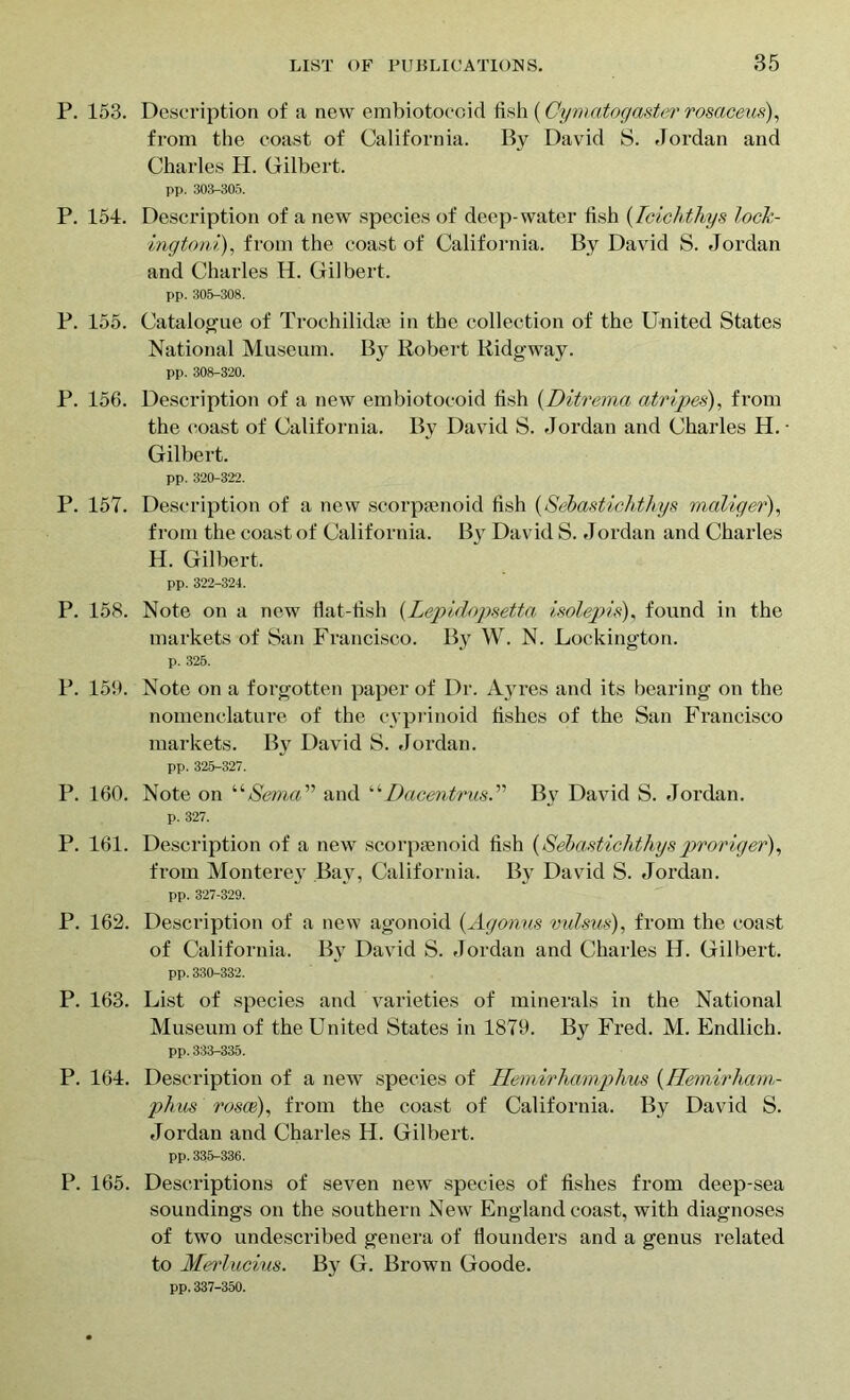P. 153. Description of a new embiotocoid fish (Oymcitogaster rosaceus), from the coast of California. By David S. Jordan and Charles H. Gilbert. pp. 303-305. P. 154. Description of a new species of deep-water fish (Tcichthys lock- ingtoni), from the coast of California. By David S. Jordan and Charles H. Gilbert. pp. 305-308. P. 155. Catalogue of Trochilidae in the collection of the United States National Museum. By Robert Ridgway. pp. 308-320. P. 156. Description of a new embiotocoid fish (Ditrema atripes), from the coast of California. By David S. Jordan and Charles H. • Gilbert. pp. 320-322. P. 157. Description of a new scorpsenoid fish (Sebastichthys maliger), from the coast of California. By David S. Jordan and Charles H. Gilbert. pp. 322-324. P. 158. Note on a new flat-fish {Lepidopsetta isolepis), found in the markets of San Francisco. By W. N. Loekington. p. 326. P. 159. Note on a forgotten paper of Dr. Ayres and its bearing on the nomenclature of the cyprinoid fishes of the San Francisco markets. By David S. Jordan. pp. 325-327. P. 160. Note on ‘‘Serna” and “Dacentrus.” By David S. Jordan. p. 327. P. 161. Description of a new scorpsenoid fish (Sebastichthys proriger), from Monterey Bay, California. By David S. Jordan. pp. 327-329. P. 162. Description of a new agonoid (Agonus vulsus), from the coast of California. By David S. Jordan and Charles H. Gilbert. pp. 330-332. P. 163. List of species and varieties of minerals in the National Museum of the United States in 1879. By Fred. M. Endlich. pp. 333-335. P. 164. Description of a new species of Hemirhamphus (Hemirham- phus rom), from the coast of California. By David S. .Jordan and Charles H. Gilbert. pp. 335-336. P. 165. Descriptions of seven new species of fishes from deep-sea soundings on the southern New England coast, with diagnoses of two undescribed genera of flounders and a genus related to Merlucius. By G. Brown Goode. pp. 337-350.