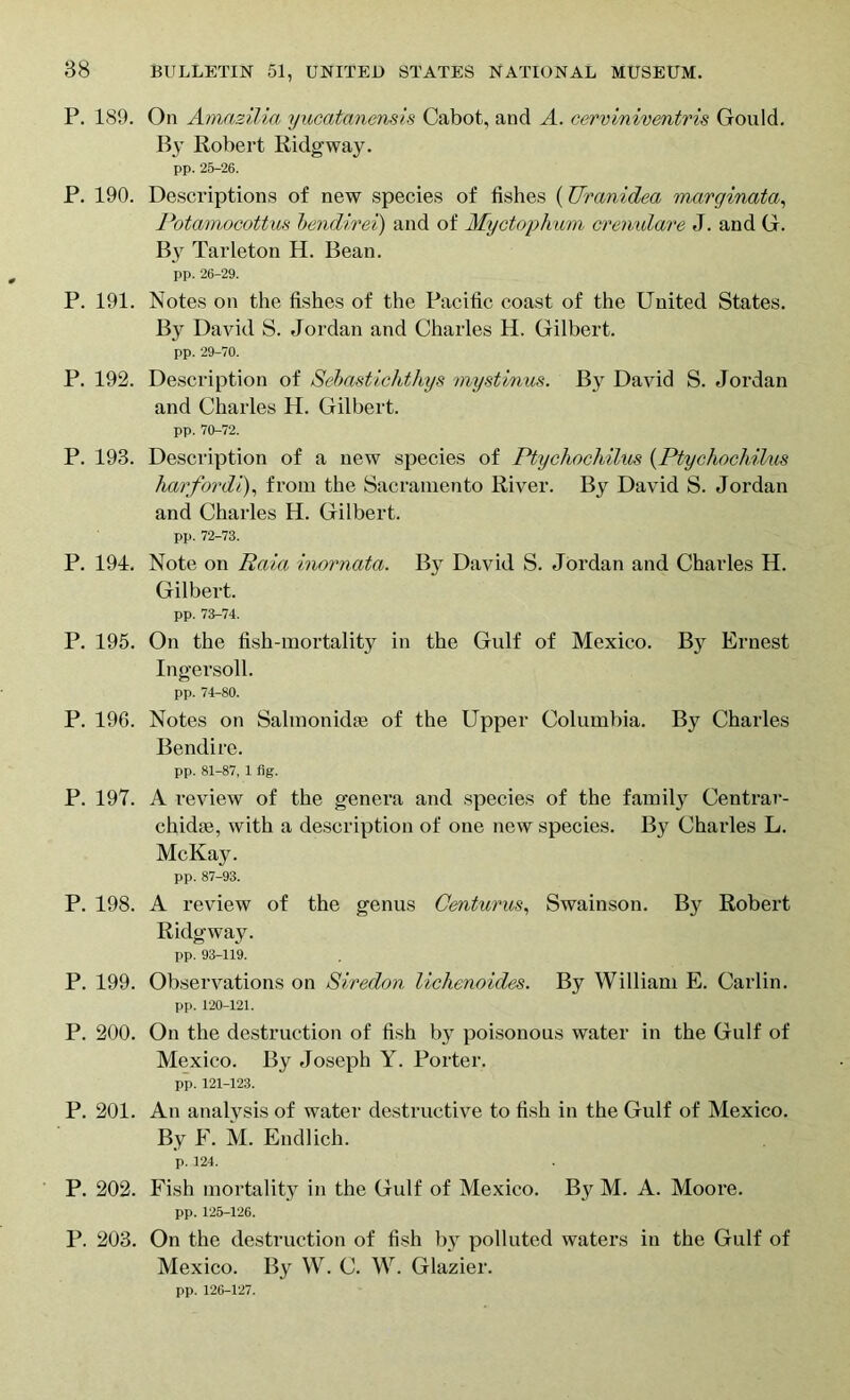 P. 189. On Amazilia yucatanensis Cabot, and A. cerviniventris Gould. By Robert Ridgway. pp. 26-26. P. 190. Descriptions of new species of fishes (Urcinidea marginata, Potamocottus bendirei) and of Myctophum cremdare J. and G. By Tarleton H. Bean. pp. 26-29. P. 191. Notes on the fishes of the Pacific coast of the United States. By David S. Jordan and Charles H. Gilbert. pp. 29-70. P. 192. Description of Sebastichthys mystinus. By David S. Jordan and Charles H. Gilbert. pp. 70-72. P. 193. Description of a new species of Ptychochilus (Ptychochilus 7iarfo?‘di), from the Sacramento River. By David S. Jordan and Charles H. Gilbert. pp. 72-73. P. 194. Note on Raia inornata. By David S. Jordan and Charles H. Gilbert. pp. 73-74. P. 195. On the fish-mortality in the Gulf of Mexico. By Ernest Ingersoll. pp. 74-80. P. 196. Notes on Salmonidae of the Upper Columbia. By Charles Bendire. pp. 81-87, 1 fig. P. 197. A review of the genera and species of the family Centrar- chidae, with a description of one new species. By Charles L. McKay. pp. 87-93. P. 198. A review of the genus Centurus, Swainson. By Robert Ridgway. pp. 93-119. P. 199. Observations on Siredon lichenoides. By William E. Carlin. pp. 120-121. P. 200. On the destruction of fish by poisonous water in the Gulf of Mexico. By Joseph Y. Porter. pp. 121-123. P. 201. An analysis of water destructive to fish in the Gulf of Mexico. By F. M. Endlich. p. 124. P. 202. Fish mortality in the Gulf of Mexico. B}r M. A. Moore. pp. 125-126. P. 203. On the destruction of fish b}^ polluted waters in the Gulf of Mexico. By W. C. W. Glazier. pp. 126-127.