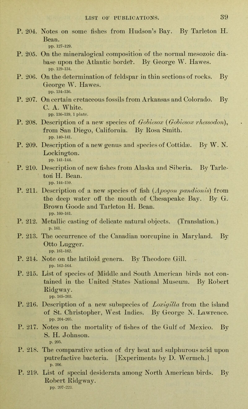 P. 204. Notes on some fishes from Hudson’s Bay. By Tarleton H. Bean. pp. 127-129. P. 205. On the mineralogical composition of the normal mesozoic dia- base upon the Atlantic horde!'. By George W. Hawes. pp. 129-134. P. 206. On the determination of feldspar in thin sections of rocks. By George W. Hawes. pp. 134-136. P. 207. On certain cretaceous fossils from Arkansas and Colorado. By C. A. White. pp. 136-139, 1 plate. P. 208. Description of a new species of Gobiesox (Gobiesox rhessodon), from San Diego, California. By Rosa Smith. pp. 140-141. P. 209. Description of a new genus and species of Cottidaj. By W. N. Lockington. pp. 141-144. P. 210. Description of new fishes from Alaska and Siberia. By Tarle- tori H. Bean. pp. 144-159. P. 211. Description of a new species of fish (Apogon pandionis) from the deep water off the mouth of Chesapeake Bay. By G. Bi-own Goode and Tarleton H. Bean. pp. 160-161. P. 212. Metallic casting of delicate natural objects. (Translation.) p. 161. P. 213. The occurrence of the Canadian oorcupine in Maryland. By Otto Lugger. pp. 161-162. P. 214. Note on the latiloid genera. By Theodore Gill. pp. 162-164. P. 215. List of species of Middle and South American birds not con- tained in the United States National Museum. By Robert Ridgway. pp. 165-203. P. 216. Description of a new subspecies of Loxigilla from the island of St. Christopher, West Indies. By George N. Lawrence. pp. 204-205. P. 217. Notes on the mortality of fishes of the Gulf of Mexico. By S. H. Johnson. p. 205. P. 218. The comparative action of dry heat and sulphurous acid upon putrefactive bacteria. [Experiments by D. Wermch.] p. 206. P. 219. List of special desiderata among Noi'th American birds. By Robei't Ridgway. pp. 207-223.