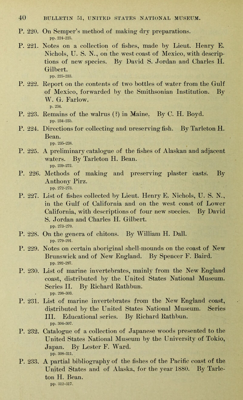P. 220. On Semper’s method of making dry preparations. pp. 224-225. P. 221. Notes on a collection of fishes, made by Lieut. Henry E. Nichols, U. S. N., on the west coast of Mexico, with descrip- tions of new species. By David S. Jordan and Charles H. Gilbert. pp. 225-233. P. 222. Report on the contents of two bottles of water from the Gulf of Mexico, forwarded by the Smithsonian Institution. By W. G. Farlow. p. 234. P. 223. Remains of the walrus (?) in Maine. By C. H. Boyd. pp. 234-235. P. 224. Directions for collecting and preserving fish. By Tarleton H. Bean. pp. 235-238. P. 225. A preliminaiy catalogue of the fishes of Alaskan and adjacent waters. By Tarleton H. Bean. pp. 239-272. P. 226. Methods of making and preserving plaster casts. By Anthony Pirz. pp. 272-273. P. 227. List of fishes collected by Lieut. Henry E. Nichols, U. S. N., in the Gulf of California and on the west coast of Lower California, with descriptions of four new species. By David S. Jordan and Charles H. Gilbert. pp. 273-279. P. 228. On the genera of chitons. By William H. Dali. pp. 279-291. P. 229. Notes on certain aboriginal shell-mounds on the coast of New Brunswick and of New England. By Spencer F. Baird. pp. 292-297. P. 230. List of marine invertebrates, mainly from the New England coast, distributed by the United States National Museum. Series II. By Richard Rathbun. pp. 298-303. P. 231. List of marine invertebrates from the New England coast, distributed by the United States National Museum. Series III. Educational series. By Richard Rathbun. pp. 304-307. P. 232. Catalogue of a collection of Japanese woods presented to the United States National Museum by the University of Tokio, Japan. By Lester F. Ward. pp. 308-311. P. 233. A partial bibliography of the fishes of the Pacific coast of the United States and of Alaska, for the year 1880. By Tarle- ton H. Bean. pp. 312-317.