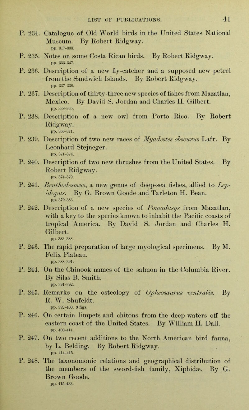 P. 234. Catalogue of Old World birds in the United States National Museum. By Robert Ridgway. pp. 317-333. P. 235. Notes on some Costa Rican birds. By Robert Ridgway. pp. 333-337. P. 236. Description of a new fly-catcher and a supposed new petrel from the Sandwich Islands. By Robert Ridgway. pp. 337-338. P. 237. Description of thirty-three new species of fishes from Mazatlan, Mexico. By David S. Jordan and Charles H. Gilbert. pp. 338-365. P. 238. Description of a new owl from Porto Rico. By Robert Ridgway. pp. 366-371. P. 239. Description of two new races of Myadestes obscurvs Lafr. By Leonhard Stejneger. pp. 371-374. P. 240. Description of two new thrushes from the United States. By Robert Ridgway. pp. 374-379. P. 241. Benthodesmus, a new genus of deep-sea fishes, allied to Lep- Idopus. By G. Brown Goode and Tarleton H. Bean. pp. 379-383. P. 242. Description of a new species of Pomcidasys from Mazatlan, with a key to the species known to inhabit the Pacific coasts of tropical America. By David S. Jordan and Charles H. Gilbert. pp. 383-388. P. 243. The rapid preparation of large myological specimens. By M. Felix Plateau. pp. 388-391. P. 244. On the Chinook names of the salmon in the Columbia River. By Silas B. Smith. pp. 391-392. P. 245. Remarks on the osteology of Opheosaurus ventralis. By R. W. Shufeldt. pp. 392-400, 9 figs. P. 246. On certain limpets and chitons from the deep waters off the eastern coast of the United States. By William H. Dali. pp. 400-414. P. 247. On two recent additions to the North American bird fauna, by L. Belding. By Robert Ridgway. pp. 414-415. P. 248. The taxonomonic relations and geographical distribution of the members of the sword-fish family, Xiphkhe. By G. Brown Goode. pp. 415-433.