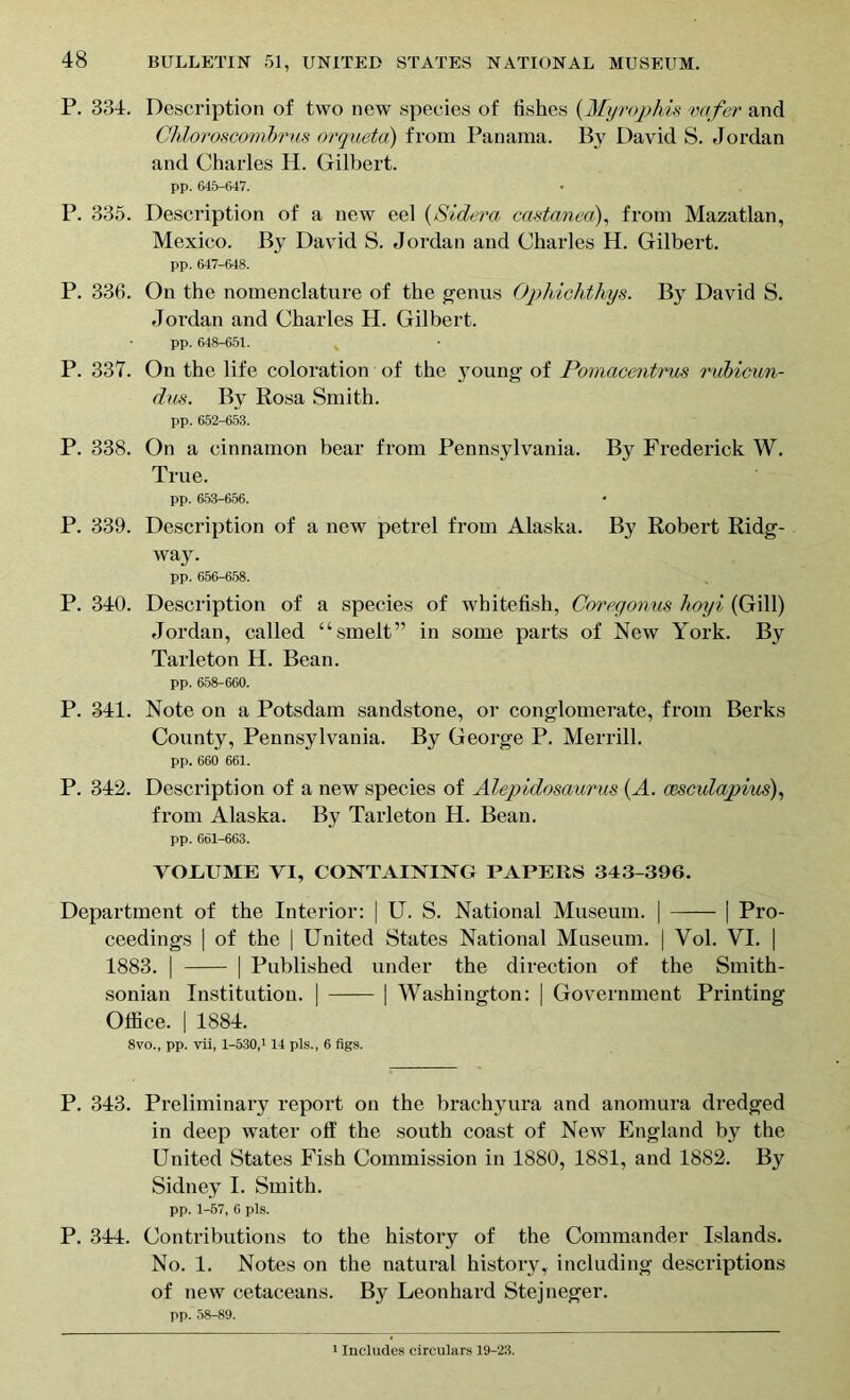 P. 334. Description of two new species of fishes (Myrophis vafer and Chloroscombrus orqueta) from Panama. By David S. Jordan and Charles H. Gilbert. pp. 646-647. P. 335. Description of a new eel (Sidera castanea), from Mazatlan, Mexico. By David S. Jordan and Charles H. Gilbert. pp. 647-648. P. 336. On the nomenclature of the genus Ophichthys. By David S. Jordan and Charles H. Gilbert. pp. 648-651. s P. 337. On the life coloration of the 3’oung of Pomacentrus rubicun- dus. By Rosa Smith. pp. 652-653. P. 338. On a cinnamon bear from Pennsylvania. By Frederick W. True. pp. 653-656. P. 339. Description of a new petrel from Alaska. By Robert Ridg- way. pp. 656-658. P. 340. Description of a species of whitefish, Coregonus hoyi (Gill) Jordan, called “smelt” in some parts of New York. By Tarleton H. Bean. pp. 658-660. P. 341. Note on a Potsdam sandstone, or conglomerate, from Berks County, Pennsylvania. By George P. Merrill. pp. 660 661. P. 342. Description of a new species of Alepidosaurus (A. cescuiapius), from Alaska. By Tarleton H. Bean. pp. 661-663. VOGUME VI, CONTAINING PAPERS 343-396. Department of the Interior: | U. S. National Museum. | | Pro- ceedings | of the | United States National Museum. | Yol. VI. | 1883. | | Published under the direction of the Smith- sonian Institution. | | Washington: | Government Printing Office. | 1884. 8vo., pp. vii, 1-530,1 14 pis., 6 figs. P. 343. Preliminary report on the brachyura and anomura dredged in deep water off the south coast of New England by the United States Fish Commission in 1880, 1881, and 1882. By Sidney I. Smith. pp. 1-57, 6 pis. P. 344. Contributions to the history of the Commander Islands. No. 1. Notes on the natural history, including descriptions of new cetaceans. By Leonhard Stejneger. pp. 58-89.