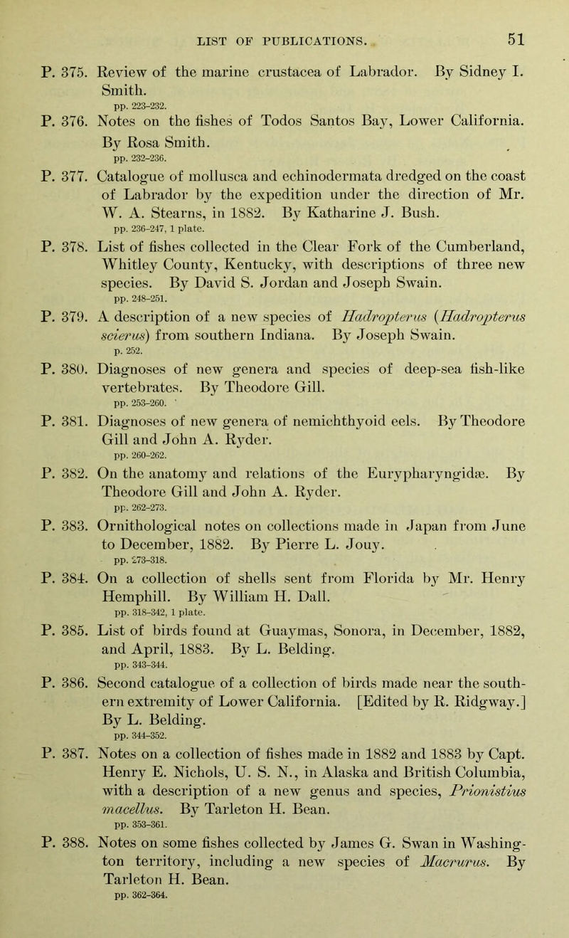 P. 375. Review of the marine Crustacea of Labrador. By Sidney I. Smith. pp. 223-232. P. 376. Notes on the fishes of Todos Santos Bay, Lower California. By Rosa Smith. pp. 232-236. P. 377. Catalogue of mollusca and echinodermata dredged on the coast of Labrador by the expedition under the direction of Mr. W. A. Stearns, in 1882. By Katharine J. Bush. pp. 236-247, 1 plate. P. 378. List of fishes collected in the Clear Fork of the Cumberland, Whitley County, Kentucky, with descriptions of three new species. By David S. Jordan and Joseph Swain. pp. 248-251. P. 379. A description of a new species of Iladropterus (Iladropterus scierus) from southern Indiana. By Joseph Swain. p. 252. P. 380. Diagnoses of new genera and species of deep-sea fish-like vertebrates. By Theodore Gill. pp. 253-260. ' P. 381. Diagnoses of new genera of nemichthyoid eels. By Theodore Gill and John A. Ryder. pp. 260-262. P. 382. On the anatomy and relations of the Eurypharyngidse. By Theodore Gill and John A. Ryder. pp. 262-273. P. 383. Ornithological notes on collections made in Japan from June to December, 1882. By Pierre L. Jouy. pp. 273-318. P. 381. On a collection of shells sent from Florida b}^ Mr. Henry Hemphill. By William H. Dali. pp. 318-342, 1 plate. P. 385. List of birds found at Guaymas, Sonora, in December, 1882, and April, 1883. By L. Belding. pp. 343-344. P. 386. Second catalogue of a collection of birds made near the south- ern extremity of Lower California. [Edited by R. Ridgway.] By L. Belding. pp. 344-352. P. 387. Notes on a collection of fishes made in 1882 and 1883 by Capt. Henry E. Nichols, U. S. N., in Alaska and British Columbia, with a description of a new genus and species, Prionistius macellus. By Tarleton H. Bean. pp. 353-361. P. 388. Notes on some fishes collected by James G. Swan in Washing- ton territory, including a new species of Macrurus. By Tarleton H. Bean. pp. 362-364.