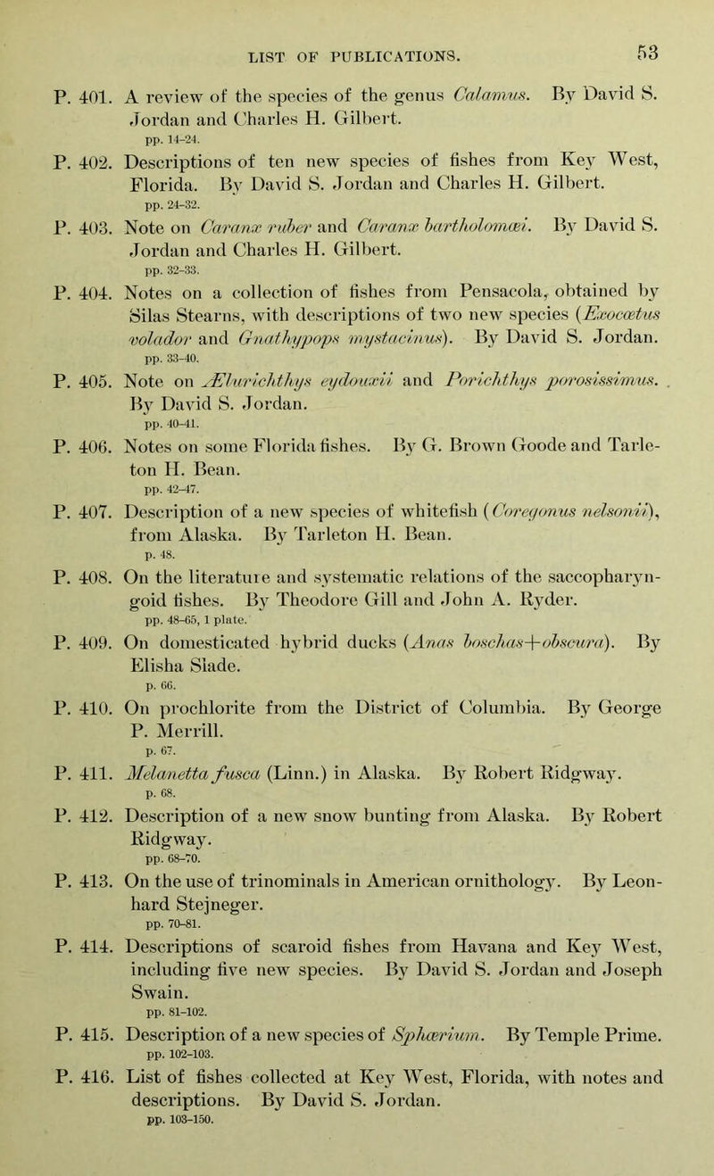 P. 401. A review of the species of the genus Calamus. By David S. Jordan and Charles H. Gilbert. pp. 14-24. P. 402. Descriptions of ten new species of fishes from Key West, Florida. By David S. Jordan and Charles H. Gilbert. pp. 24-32. P. 403. Note on Caranx ruber and Caranx bartholomaei. By David S. Jordan and Charles H. Gilbert. pp. 32-33. P. 404. Notes on a collection of fishes from Pensacola, obtained by Silas Stearns, with descriptions of two new species (Exocoetus volador and Gnathypops rnystacinus). By David S. Jordan. pp. 33-40. P. 405. Note on yElurichthys eydouxii and Porichthys porosissimm. . By David S. Jordan. pp. 40-41. P. 400. Notes on some Florida fishes. By G. Brown Goode and Tarle- ton H. Bean. pp. 42-47. P. 407. Description of a new species of whitefish (Corey onus nelsonii), from Alaska. Bjr Tarleton H. Bean. p. 48. P. 408. On the literature and systematic relations of the saccopharyn- goid fishes. By Theodore Gill and John A. Ryder. pp. 48-65, 1 plate. P. 409. On domesticated hybrid ducks (Anas boschas-+-obseura). By Elisha Slade. p. 66. P. 410. On prochlorite from the District of Columbia. By George P. Merrill. p. 67. P. 411. Melanetta fusca (Linn.) in Alaska. By Robert Ridgway. p. 68. P. 412. Description of a new snow bunting from Alaska. By Robert Ridgway. pp. 68-70. P. 413. On the use of trinominals in American ornithology. By Leon- hard Steineger. pp. 70-81. P. 414. Descriptions of scaroid fishes from Havana and Key West, including five new species. By David S. Jordan and Joseph Swain. pp. 81-102. P. 415. Description of a new species of Sphcerium. By Temple Prime. pp. 102-103. P. 416. List of fishes collected at Key West, Florida, with notes and descriptions. By David S. Jordan. pp. 103-150.