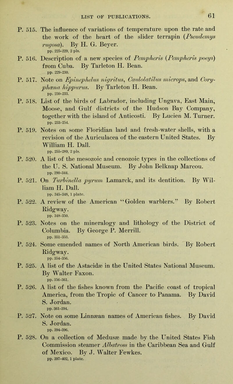 P. 515. The influence of variations of temperature upon the rate and the work of the heart of the slider terrapin (Pseudemys rugosa). By H. G. Beyer. pp. 225-229, 2 pis. P. 516. Description of a new species of Pempheris (Pempheris poeyi) from Cuba. By Tarleton H. Bean. pp. 229-230. P. 5IT. Note on Epinephelus nigritus, Ccmlolatilus microps, and Cory- phcena hippurus. By Tarleton H. Bean. pp. 230-233. P. 518. List of the birds of Labrador, including Ungava, East Main, Moose, and Gulf districts of the Hudson Bay Company, together with the island of Anticosti. By Lucien M. Turner. pp. 233-254. P. 519. Notes on some Floridian land and fresh-water shells, with a revision of the Auriculacea of the eastern United States. By William H. Dali. pp. 255-289, 2 pis. P. 520. A list of the mesozoic and cenozoic types in the collections of the U. S. National Museum. By John Belknap Marcou. pp. 290-344. P. 521. On Tui'binella pyrum Lamarck, and its dentition. By Wil- liam H. Dali. pp. 345-348, 1 plate. P. 522. A review of the American “Golden warblers.” By Robert Ridgwray. pp. 348-350. P. 523. Notes on the mineralogy and lithology of the District of Columbia. By George P. Merrill. pp. 351-353. P. 524. Some emended names of North American birds. By Robert Ridgway. pp. 354-356. P. 525. A list of the Astacidse in the United States National Museum. By Walter Faxon. pp. 356-361. P. 526. A list of the fishes known from the Pacific coast of tropical America, from the Tropic of Cancer to Panama. By David S. Jordan. pp. 361-394. P. 527. Note on some Linnaean names of American fishes. By David S. Jordan. pp. 394-396. P. 528. On a collection of Medusae made by the United States Fish Commission steamer Albatross in the Caribbean Sea and Gulf of Mexico. B}t J. Walter Fewkes. pp. 397-402, 1 plate.