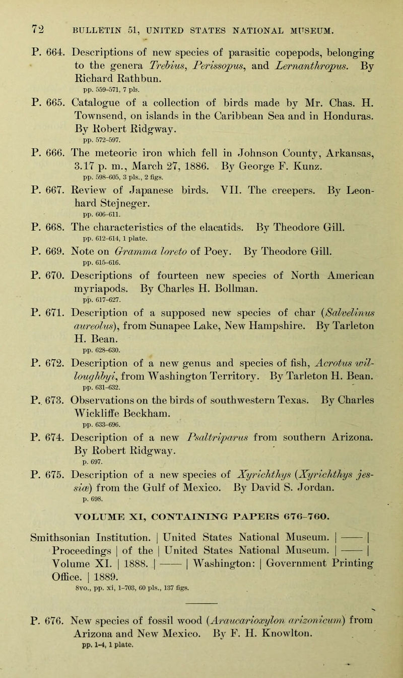 P. 664. Descriptions of new species of parasitic copepods, belonging to the genera Trebius, Perissopus, and Lernanthropus. By Richard Rathbun. pp. 559-571, 7 pis. P. 665. Catalogue of a collection of birds made by Mr. Chas. H. Townsend, on islands in the Caribbean Sea and in Honduras. By Robert Ridgway. pp. 572-597. P. 666. The meteoric iron which fell in Johnson County, Arkansas, 3.17 p. m., March 27, 1886. By George F. Kunz. pp. 598-605, 3 pis., 2 figs. P. 667. Review of Japanese birds. VII. The creepers. By Leon- hard Stejneger. pp. 606-611. P. 668. The characteristics of the elacatids. By Theodore Gill. pp. 612-614, 1 plate. P. 669. Note on Gramma loreto of Poey. By Theodore Gill. pp. 615-616. P. 670. Descriptions of fourteen new species of North American myriapods. By Charles H. Bollman. pp. 617-627. P. 671. Description of a supposed new species of char (Salvelinus aureolus), from Sunapee Lake, New Hampshire. By Tarleton H. Bean. pp. 628-630. P. 672. Description of a new genus and species of fish, Acrotus wil- loughbyi, from Washington Territory. By Tarleton H. Bean. pp. 631-632. P. 673. Observations on the birds of southwestern Texas. By Charles Wickliffe Beckham. pp. 633-696. P. 674. Description of a new Psaltriparus from southern Arizona. By Robert Ridgway. p. 697. P. 675. Description of a new species of Xyrichthys (Xyrichthys Jes- sies) from the Gulf of Mexico. By David S. Jordan. p. 698. VOLUME XI, CONTAINING PAPERS G7G-7GO. Smithsonian Institution. | United States National Museum. | | Proceedings | of the | United States National Museum. | | Volume XI. | 1888. | | Washington: | Government Printing Office. | 1889. 8vo., pp. xi, 1-703, 60 pis., 137 figs. P. 676. New species of fossil wood (Araucarioxylon arizonicum) from Arizona and New Mexico. By F. H. Knowlton. pp, 1-4, 1 plate.