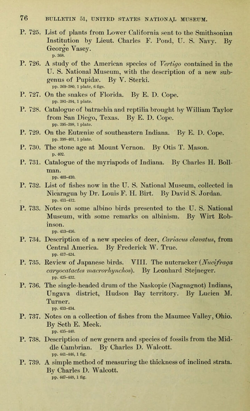 P. 725. List of plants from Lower California sent to the Smithsonian Institution by Lieut. Charles F. Pond, U. S. Navy. By George Yasey. p. 368. P. 726. A study of the American species of Vertigo contained in the U. S. National Museum, with the description of a new sub- genus of Pupidfe. By Y. Sterki. pp. 369-380, 1 plate, 6 figs. P. 727. On the snakes of Florida. By E. D. Cope. pp. 381-394, 1 plate. P. 728. Catalogue of batrachia and reptilia brought by William Taylor from San Diego, Texas. By E. D. Cope. pp. 395-398, 1 plate. P. 729. On the Eutsenise of southeastern Indiana. By E. D. Cope. pp. 399-401,1 plate. P. 730. The stone age at Mount Vernon. By Otis T. Mason. p. 402. P. 731. Catalogue of the myriapods of Indiana. By Charles H. Boll- man. pp. 403-410. P. 732. List of fishes now in the U. S. National Museum, collected in Nicaragua by Dr. Louis F. H. Birt. By David S. Jordan. pp. 411-412. P. 733. Notes on some albino birds presented to the U. S. National Museum, with some remarks on albinism. By Wirt Rob- inson. pp. 413-416. P. 731. Description of a new species of deer, Cariacus clmatus, from Central America. By Frederick W. True. pp. 417-424. P. 735. Review of Japanese birds. VIII. The nutcracker {Nucifraga caryocatactes macro7‘hynchos). By Leonhard Stejneger. pp. 425-432. P. 736. The single-headed drum of the Naskopie (Nagnagnot) Indians, Ungava district, Hudson Bay territory. By Lucien M. Turner. pp. 433-434. P. 737. Notes on a collection of fishes from the Maumee Valley, Ohio. By Seth E. Meek. pp. 435-440. P. 738. Description of new genera and species of fossils from the Mid- dle Cambrian. By Charles D. Walcott. pp. 441-446, 1 fig. P. 739. A simple method of measuring the thickness of inclined strata. By Charles D. Walcott. pp. 447-448, 1 fig.