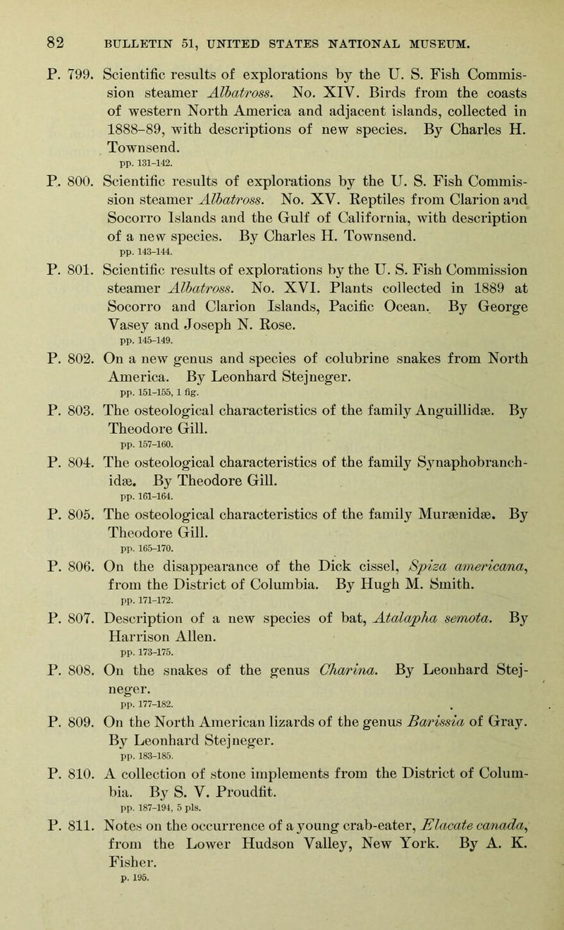 P. 799. Scientific results of explorations by the U. S. Fish Commis- sion steamer Albatross. No. XIY. Birds from the coasts of western North America and adjacent islands, collected in 1888-89, with descriptions of new species. By Charles H. Townsend. pp. 131-142. P. 800. Scientific results of explorations by the U. S. Fish Commis- sion steamer Albatross. No. XV. Reptiles from Clarion and Socorro Islands and the Gulf of California, with description of a new species. By Charles H. Townsend. pp. 143-144. P. 801. Scientific results of explorations by the U. S. Fish Commission steamer Albatross. No. XVI. Plants collected in 1889 at Socorro and Clarion Islands, Pacific Ocean. By George Vasey and Joseph N. Rose. pp. 145-149. P. 802. On a new genus and species of colubrine snakes from North America. By Leonhard Stejneger. pp. 151-155, 1 fig. P. 803. The osteological characteristics of the family Anguillidse. By Theodore Gill. pp. 157-160. P. 804. The osteological characteristics of the family Synaphobranch- idae. By Theodore Gill. pp. 161-164. P. 805. The osteological characteristics of the family Muroenidge. By Theodore Gill. pp. 165-170. P. 806. On the disappearance of the Dick cissel, Spiza americana, from the District of Columbia. By Hugh M. Smith. pp. 171-172. P. 807. Description of a new species of bat, Atalapha semota. By Harrison Allen. pp. 173-175. P. 808. On the snakes of the genus Charina. By Leonhard Stej- neger. pp. 177-182. P. 809. On the North American lizards of the genus Barissia of Gray. By Leonhard Stejneger. pp. 183-185. P. 810. A collection of stone implements from the District of Colum- bia. By S. V. Proudfit. pp. 187-194, 5 pis. P. 811. Notes on the occurrence of a young crab-eater, Elacate Canada, from the Lower Hudson Valley, New York. By A. K. Fisher. p. 195.