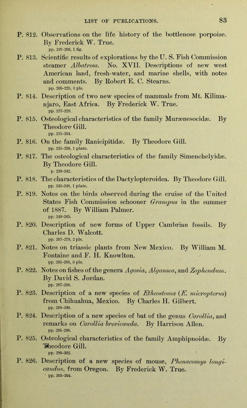 P. 812. Observations on the life history of the bottlenose porpoise. By Frederick W. True. pp. 197-203, 1 fig. P. 813. Scientific results of explorations by the U. S. Fish Commission steamer Albatross. No. XVII. Descriptions of new west American land, fresh-water, and marine shells, with notes and comments. By Robert E. C. Stearns. pp. 205-225, 3 pis. P. 811. Description of two new species of mammals from Mt. Kilima- njaro, East Africa. By Frederick W. True. pp. 227-229. P. 815. Osteological characteristics of the family Murasnesocidse. By Theodore Gill. pp. 231-234. P. 816. On the family Ranicipitidae. By Theodore Gill. pp. 235-238, 1 plate. P. 817. The osteological characteristics of the family Simenchelyidae. By Theodore Gill. p. 239-242. P. 818. The characteristics of the Dactylopteroidea. By Theodore Gill. pp. 243-248, 1 plate. P. 819. Notes on the birds observed during the cruise of the United States Fish Commission schooner Grampus in the summer of 1887. By William Palmer. pp. 249-265. P. 820. Description of new forms of Upper Cambrian fossils. By Charles D. Walcott. pp. 267-279, 2 pis. P. 821. Notes on triassic plants from New Mexico. By William M. Fontaine and F. H. Knowlton. pp. 281-285, 5 pis. P. 822. Notes on fishes of the genera Agosia, Algansea, and Zophendum. By David S. Jordan. pp. 287-288. P. 823. Description of a new species of Etheostoma (Emicropterus) from Chihuahua, Mexico. By Charles H. Gilbert. pp. 289-290. P. 824. Description of a new species of bat of the genus Carollia, and remarks on Carollia brevica/uda. By Harrison Allen. pp. 291-298. P. 825. Osteological characteristics of the family Amphipnoidse. By TJheodore Gill. pp. 299-302. P. 826. Description of a new species of mouse, Phenacomys longi- caudus, from Oregon. By Frederick W. True. pp. 303-304.