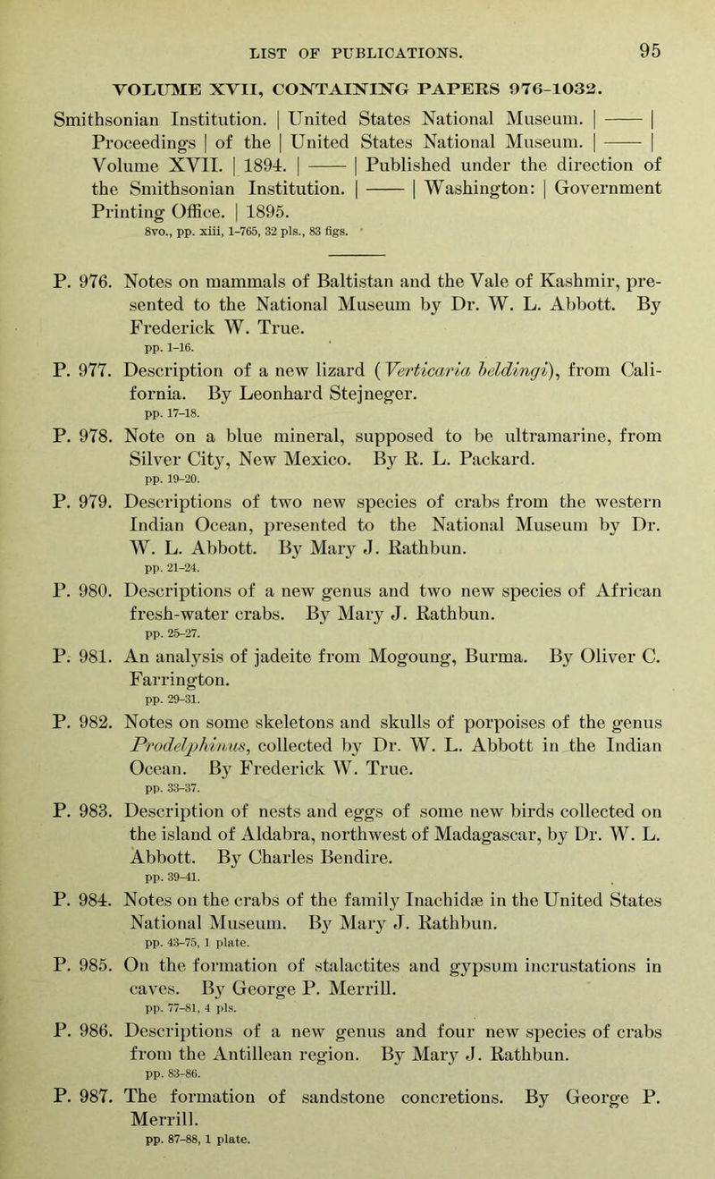 VOLUME XVII, CONTAINING PAPERS 976-1032. Smithsonian Institution. | United States National Museum. | | Proceedings | of the | United States National Museum. | | Volume XVII. | 1891. | | Published under the direction of the Smithsonian Institution. | | Washington: | Government Printing Office. | 1895. 8vo., pp. xiii, 1-765, 32 pis., 83 figs. P. 976. Notes on mammals of Baltistan and the Vale of Kashmir, pre- sented to the National Museum by Dr. W. L. Abbott. By Frederick W. True. pp. 1-16. P. 977. Description of a new lizard (Verticaria beldingi), from Cali- fornia. By Leonhard Stejneger. pp. 17-18. P. 978. Note on a blue mineral, supposed to be ultramarine, from Silver City, New Mexico. B}^ R. L. Packard. pp. 19-20. P. 979. Descriptions of two new species of crabs from the western Indian Ocean, presented to the National Museum by Dr. W. L. Abbott. By Mary J. Rathbun. pp. 21-24. P. 980. Descriptions of a new genus and two new species of African fresh-water crabs. By Mary J. Rathbun. pp. 25-27. P. 981. An analysis of jadeite from Mogoung, Burma. By Oliver C. Farrington. pp. 29-31. P. 982. Notes on some skeletons and skulls of porpoises of the genus Prodelphmus, collected by Dr. W. L. Abbott in the Indian Ocean. By Frederick W. True. pp. 33-37. P. 983. Description of nests and eggs of some new birds collected on the island of Aldabra, northwest of Madagascar, by Dr. W. L. Abbott. By Charles Bendire. pp. 39-41. P. 984. Notes on the crabs of the family Inachidte in the United States National Museum. By Mary J. Rathbun. pp. 43-75, 1 plate. P. 985. On the formation of stalactites and gypsum incrustations in caves. By George P. Merrill. pp. 77-81, 4 pis. P. 986. Descriptions of a new genus and four new species of crabs from the Antillean region. By Mary J. Rathbun. pp. 83-86. P. 987. The formation of sandstone concretions. By George P. Merrill. pp. 87-88, 1 plate.
