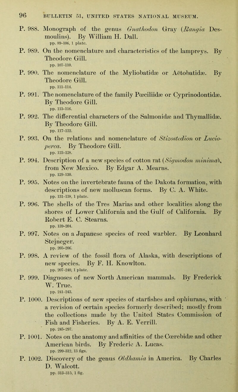 P. 988. Monograph of the genus Gnathodon Gray (liangia Des- moulins). By William H. Dali. pp. 89-106, 1 plate. P. 989. On the nomenclature and characteristics of the lampreys. By Theodore Gill. pp. 107-110. P. 990. The nomenclature of the Myliobatidse or Aetobatidie. By Theodore Gill. pp. 111-114. P. 991. The nomenclature of the family Poeciliidte or Cyprinodontidie. By Theodore Gill. pp. 115-116. P. 992. The differential characters of the Salmonidas and Thy mall idae. By Theodore Gill. pp. 117-122. P. 993. On the relations and nomenclature of Stizostedion or Lucio- perca. By Theodore Gill. pp. 123-128. P. 994. Description of a new species of cotton rat (Sigmodon minima1, from New Mexico. By Edgar A. Mearns. pp. 129-130. P. 995. Notes on the invertebrate fauna of the Dakota formation, with descriptions of new molluscan forms. By C. A. White. pp. 131-138, 1 plate. P. 996. The shells of the Tres Marias and other localities along the shores of Lower California and the Gulf of California. By Robert E. C. Stearns. pp. 139-204. P. 997. Notes on a Japanese species of reed warbler. By Leonhard Stejneger. pp. 205-206. P. 998. A review of the fossil flora of Alaska, with descriptions of new species. By F. H. Ivnowlton. pp. 207-240, 1 plate. P. 999. Diagnoses of new North American mammals. By Frederick W. True. pp. 241-243. P. 1000. Descriptions of now species of starfishes and ophiurans, with a revision of certain species formerly described; mostly from the collections made by the United States Commission of Fish and Fisheries. By A. E. Yerrill. pp. 245-297. P. 1001. Notes on the anatomy and affinities of the Ccerebidie and other American birds. By Frederic A. Lucas. pp. 299-312, 13 figs. P. 1002. Discovery of the genus Oldhamia in America. By Charles D. Walcott.