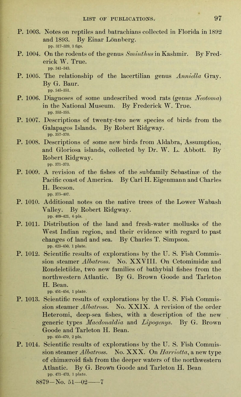 P. 1003. Notes on reptiles and batrachians collected in Florida in 1892 and 1893. By Einar Lonnberg. pp. 317-339, 3 figs. P. 1001. On the rodents of the genus Sminthus in Kashmir. By Fred- erick W. True. pp. 341-343. P. 1005. The relationship of the lacertilian genus Anniella Gray. By G. Baur. pp. 345-351. P. 1006. Diagnoses of some undescribed wood rats (genus Neotoma) in the National Museum. By Frederick W. True. pp. 353-355. P. 1007. Descriptions of twenty-two new species of birds from the Galapagos Islands. By Robert Ridgway. pp. 357-370. P. 1008. Descriptions of some new birds from Aldabra, Assumption, and Gloriosa islands, collected by Dr. W. L. Abbott. By Robert Ridgway. pp. 371-373. P. 1009. A revision of the fishes of the subfamily Sebastinse of the Pacific coast of America. By Carl H. Eigenmann and Charles H. Beeson. pp. 375-407. P. 1010. Additional notes on the native trees of the Lower Wabash Valley. By Robert Ridgway. pp. 409-421, 6 pis. P. 1011. Distribution of the land and fresh-water mollusks of the West Indian region, and their evidence with regard to past changes of land and sea. By Charles T. Simpson. pp. 423-450, 1 plate. P. 1012. Scientific results of explorations by the U. S. Fish Commis- sion steamer Albatross. No. XXVIII. On Cetomimidse and Rondeletiidie, two new families of bathybial fishes from the northwestern Atlantic. By G. Brown Goode and Tarleton H. Bean. pp. 451-154, 1 plate. P. 1013. Scientific results of explorations by the U. S. Fish Commis- sion steamer Albatross. No. XXIX. A revision of the order Heteromi, deep-sea fishes, with a description of the new generic types Macdonaldia and Lipogenys. By G. Brown Goode and Tarleton H. Bean. pp. 455-470, 2 pis. P. 1011. Scientific results of explorations by the U. S. Fish Commis- sion steamer Albatross. No. XXX. On Harriotta, a new type of ehimteroid fish from the deeper waters of the northwestern Atlantic. By G. Browli Goode and Tarleton H. Bean pp. 471-473, 1 plate. 8879-No. 51—02 7