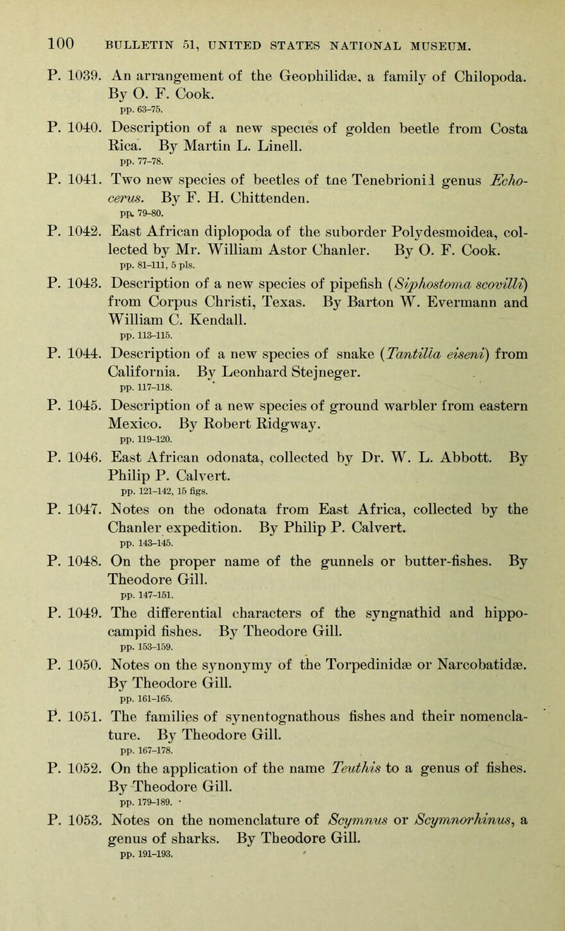 P. 1039. An arrangement of the Geouhilidie. a family of Chilopoda. By O. F. Cook. pp. 63-75. P. 1010. Description of a new species of golden beetle from Costa Rica. By Martin L. Linell. pp. 77-78. P. 1011. Two new species of beetles of tne Tenebrionil genus Echo- cerus. By F. H. Chittenden. pp. 79-80. P. 1012. East African diplopoda of the suborder Potydesmoidea, col- lected by Mr. William Astor Chanler. By O. F. Cook. pp. 81-111, 5 pis. P. 1013. Description of a new species of pipefish (Siphostoma scovilli) from Corpus Christi, Texas. By Barton W. Evermann and William C. Kendall. pp. 113-115. P. 10H. Description of a new species of snake (Tantilla eiseni) from California. By Leonhard Stejneger. pp. 117-118. P. 1015. Description of a new species of ground warbler from eastern Mexico. By Robert Ridgway. pp. 119-120. P. 1016. East African odonata, collected by Dr. W. L. Abbott. By Philip P. Calvert. pp. 121-142, 15 figs. P. 1017. Notes on the odonata from East Africa, collected by the Chanler expedition. By Philip P. Calvert. pp. 143-145. P. 1018. On the proper name of the gunnels or butter-fishes. By Theodore Gill. pp. 147-151. P. 1019. The differential characters of the syngnathid and hippo- campid fishes. By Theodore Gill. pp. 153-159. P. 1050. Notes on the synonymy of the Torpedinidae or Narcobatidae. By Theodore Gill. pp. 161-165. P. 1051. The families of synentognathous fishes and their nomencla- ture. By Theodore Gill. pp. 167-178. P. 1052. On the application of the name Teuthis to a genus of fishes. By Theodore Gill. pp. 179-189. • P. 1053. Notes on the nomenclature of Scymnus or Scymnorhinus, a genus of sharks. By Theodore Gill. pp. 191-193.