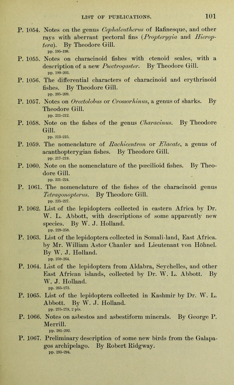 P. 1054. Notes on the genus Cephaleutherus of Rafinesque, and other rays with aberrant pectoral fins (.Propterygia and Hierop- tera). By Theodore Gill. pp. 195-198. P. 1055. Notes on characinoid fishes with ctenoid scales, with a description of a new Psectrogaster. By Theodore Gill. pp. 199-203. P. 1056. The differential characters of characinoid and erythrinoid fishes. By Theodore Gill. pp. 205-209. P. 1057. Notes on Orectolobus or Crossorhinus, a genus of sharks. By Theodore Gill. pp. 211-212. P. 1058. Note on the fishes of the genus Characinus. By Theodore Gill. pp. 213-215. P. 1059. The nomenclature of Rachicentron or Placate, a genus of acanthopterygian fishes. By Theodore Gill. pp. 217-219. P. 1060. Note on the nomenclature of the pcecilioid fishes. By Theo- dore Gill. pp. 221-224. P. 1061. The nomenclature of the fishes of the characinoid genus Tetragonopterus. By Theodore Gill. pp. 225-227. P. 1062. List of the lepidoptera collected in eastern Africa by Dr. W. L. Abbott, with descriptions of some apparently new species. By W. J. Holland. pp. 229-258. P. 1063. List of the lepidoptera collected in Somali-land, East Africa. by Mr. William Astor Chanler and Lieutenant von Hohnel. By W. J. Holland. pp. 259-264. P. 1064. List of the lepidoptera from Aldabra, Seychelles, and other East African islands, collected by Dr. W. L. Abbott. By W. J. Holland. pp. 265-273. P. 1065. List of the lepidoptera collected in Kashmir by Dr. W. L. Abbott. By W. J. Holland. pp. 275-279, 2 pis. P. 1066. Notes on asbestos and asbestiform minerals. By George P. Merrill. pp. 281-292. P. 1067. Preliminary description of some new birds from the Galapa- gos archipelago. By Robert Ridgway. pp. 293-294.