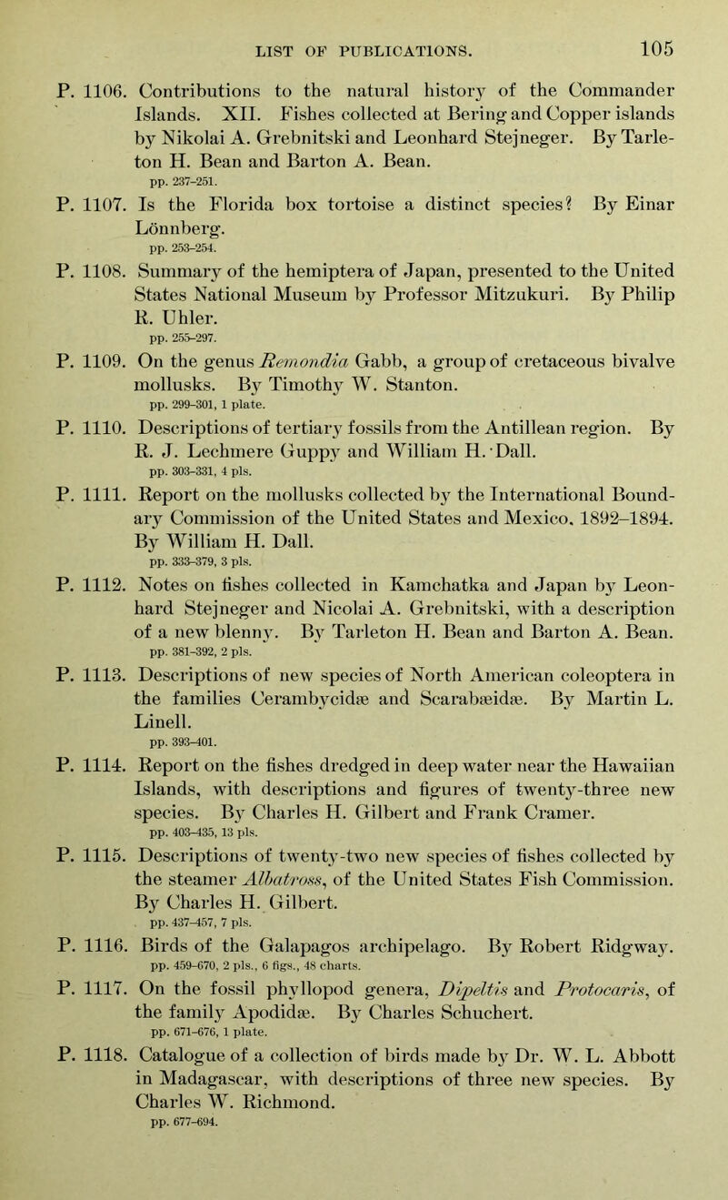 P. 1106. Contributions to the natural history of the Commander Islands. XII. Fishes collected at Bering and Copper islands by Nikolai A. Grebnitski and Leonhard Stejneger. By Tarle- ton H. Bean and Barton A. Bean. pp. 237-251. P. 1107. Is the Florida box tortoise a distinct species? By Einar Lonnberg. pp. 253-254. P. 1108. Summary of the hemiptera of Japan, presented to the United States National Museum by Professor Mitzukuri. By Philip R. Uhler. pp. 255-297. P. 1109. On the genus Remondia Gabb, a group of cretaceous bivalve mollusks. By Timothy W. Stanton. pp. 299-301, 1 plate. P. 1110. Descriptions of tertiary fossils from the Antillean region. By R. J. Lechmere Guppy and William H. Dali. pp. 303-331, 4 pis. P. 1111. Report on the mollusks collected by the International Bound- ary Commission of the United States and Mexico. 1892-1894. By William H. Dali. pp. 333-379, 3 pis. P. 1112. Notes on fishes collected in Kamchatka and Japan by Leon- hard Stejneger and Nicolai A. Grebnitski, with a description of a new blenny. By Tarleton H. Bean and Barton A. Bean. pp. 381-392, 2 pis. P. 1113. Descriptions of new species of North American coleoptera in the families Cerambycidse and Scarab;eid;e. By Martin L. Linell. pp. 393-401. P. 1114. Report on the fishes dredged in deep water near the Hawaiian Islands, with descriptions and figures of twenty-three new species. By Charles H. Gilbert and Frank Cramer. pp. 403-435, 13 pis. P. 1115. Descriptions of twenty-two new species of fishes collected by the steamer Albatross, of the United States Fish Commission. By Charles H. Gilbert. pp. 437^157, 7 pis. P. 1116. Birds of the Galapagos archipelago. By Robert Ridgway. pp. 459-670, 2 pis., 6 figs., 48 charts. P. 1117. On the fossil phyllopod genera, Dijpeltis and Protocaris, of the family Apodidse. By Charles Schuchert. pp. 671-676, 1 plate. P. 1118. Catalogue of a collection of birds made b}r Dr. W. L. Abbott in Madagascar, with descriptions of three new species. By Charles W. Richmond. pp. 677-694.