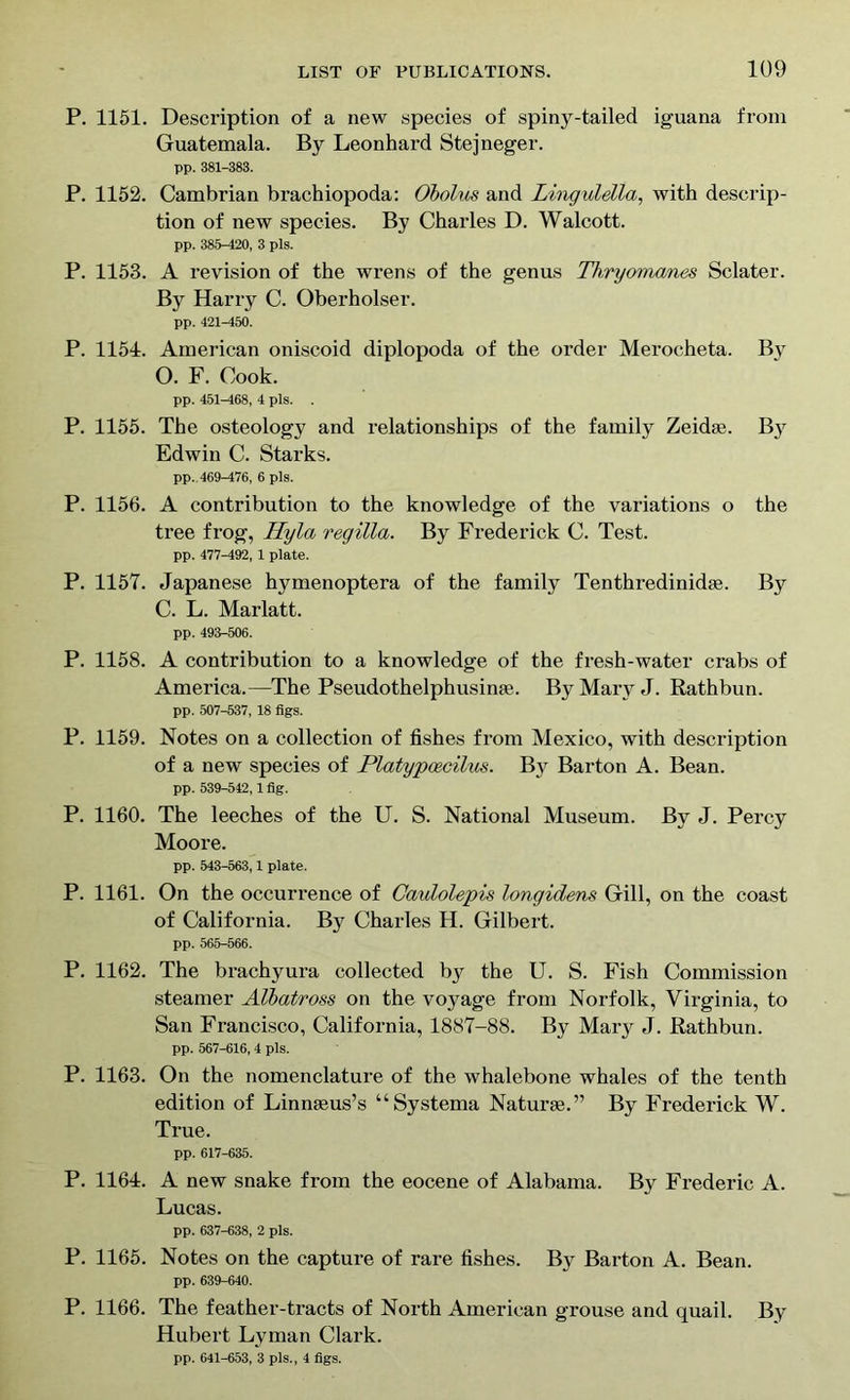 P. 1151. Description of a new species of spiny-tailed iguana from Guatemala. By Leonhard Stejneger. pp. 381-383. P. 1152. Cambrian brachiopoda: Obolus and Lingulella, with descrip- tion of new species. By Charles D. Walcott. pp. 385-420, 3 pis. P. 1153. A revision of the wrens of the genus Thryomanes Sclater. By Harry C. Oberholser. pp. 421-450. P. 1154. American oniscoid diplopoda of the order Merocheta. By O. F. Cook. pp. 451-468, 4 pis. P. 1155. The osteolog}' and relationships of the family Zeidae. By Edwin C. Starks. pp. 469-476, 6 pis. P. 1156. A contribution to the knowledge of the variations o the tree frog, Thy la regilla. By Frederick C. Test. pp. 477-492, 1 plate. P. 1157. Japanese hymenoptera of the family Tenthredinidae. By C. L. Marlatt. pp. 493-506. P. 1158. A contribution to a knowledge of the fresh-water crabs of America.—The Pseudothelphusime. By Mary J. Rathbun. pp. 507-537, 18 figs. P. 1159. Notes on a collection of fishes from Mexico, with description of a new species of Platypcecilus. By Barton A. Bean. pp. 539-542,1 fig. P. 1160. The leeches of the U. S. National Museum. By J. Percy Moore. pp. 543-563,1 plate. P. 1161. On the occurrence of Caulolepis longidens Gill, on the coast of California. By Charles H. Gilbert. pp. 565-566. P. 1162. The brachyura collected by the U. S. Fish Commission steamer Albatross on the voyage from Norfolk, Virginia, to San Francisco, California, 1887-88. By Mary J. Rathbun. pp. 567-616, 4 pis. P. 1163. On the nomenclature of the whalebone whales of the tenth edition of Linmeus’s “Systema Naturae.” By Frederick W. True. pp. 617-635. P. 1164. A new snake from the eocene of Alabama. By Frederic A. Lucas. pp. 637-638, 2 pis. P. 1165. Notes on the capture of rare fishes. By Barton A. Bean. pp. 639-640. P. 1166. The feather-tracts of North American grouse and quail. By Hubert Lyman Clark. pp. 641-653, 3 pis., 4 figs.