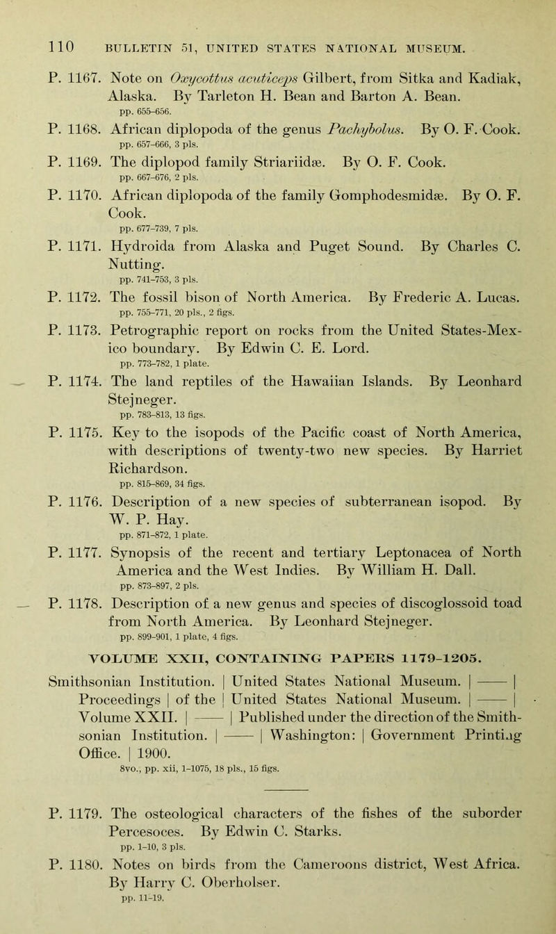 P. 1167. Note on Oxycottus actcticeps Gilbert, from Sitka and Kadiak, Alaska. By Tarleton H. Bean and Barton A. Bean. pp. 655-656. P. 1168. African diplopoda of the genus Pachybolus. By O. F. Cook. pp. 657-666, 3 pis. P. 1169. The diplopod family Striariidae. By O. F. Cook. pp. 667-676, 2 pis. P. 1170. African diplopoda of the family Gomphodesmidae. By O. F. Cook. pp. 677-739, 7 pis. P. 1171. Hydroida from Alaska and Puget Sound. By Charles C. Nutting. pp. 741-753, 3 pis. P. 1172. The fossil bison of North America. By Frederic A. Lucas. pp. 755-771, 20 pis., 2 figs. P. 1173. Petrographic report on rocks from the United States-Mex- ico boundary. By Edwin C. E. Lord. pp. 773-782, 1 plate. P. 1174. The land reptiles of the Hawaiian Islands. By Leonhard Stejneger. pp. 783-813, 13 figs. P. 1175. Key to the isopods of the Pacific coast of North America, with descriptions of twenty-two new species. By Harriet Richardson. pp. 815-869, 34 figs. P. 1176. Description of a new species of subterranean isopod. By W. P. Hay. pp. 871-872, 1 plate. P. 1177. Synopsis of the recent and tertiary Leptonacea of North America and the West Indies. By William H. Dali. pp. 873-897, 2 pis. P. 1178. Description of a new genus and species of discoglossoid toad from North America. By Leonhard Stejneger. pp. 899-901, 1 plate, 4 figs. VOLUME XXII, CONTAINING PAPERS 1179-1205. Smithsonian Institution. | United States National Museum. | | Proceedings | of the j United States National Museum. | | Volume XXII. | | Published under the direction of the Smith- sonian Institution. | | Washington: | Government Printing Office. | 1900. 8vo., pp. xii, 1-1075, 18 pis., 15 figs. P. 1179. The osteological characters of the fishes of the suborder Percesoces. By Edwin C. Starks. pp. 1-10, 3 pis. P. 1180. Notes on birds from the Cameroons district, West Africa. B}t Harry C. Oberholser. pp. 11-19.