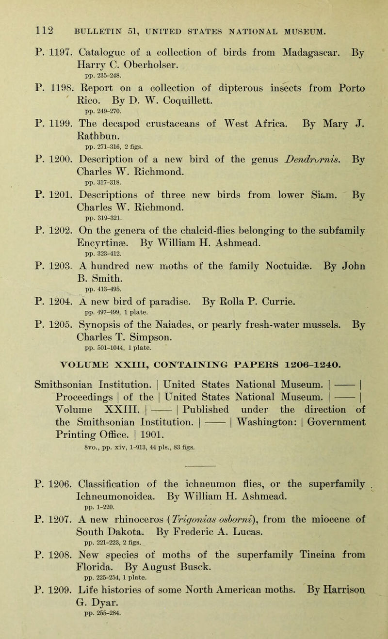 P. 1197. Catalogue of a collection of birds from Madagascar. By Harry C. Oberholser. pp. 235-248. P. 1198. Report on a collection of dipterous insects from Porto Rico. By D. W. Coquillett. pp. 249-270. P. 1199. The decapod crustaceans of West Africa. By Mary J. Rathbun. pp. 271-316, 2 figs. P. 1200. Description of a new bird of the genus Dendrurnis. By Charles W. Richmond. pp. 317-318. P. 1201. Descriptions of three new birds from lower Siam. By Charles W. Richmond. pp. 319-321. P. 1202. On the genera of the chalcid-flies belonging to the subfamily Encyrtinae. By William H. Ashmead. pp. 323-412. P. 1203. A hundred new moths of the family Noctuidie. By John B. Smith. pp. 413-495. P. 1204. A new bird of paradise. By Rolla P. Currie. pp. 497-499, 1 plate. P. 1205. Synopsis of the Naiades, or pearly fresh-water mussels. By Charles T. Simpson. pp. 501-1044, 1 plate. VOEUME XXIII, CONTAINING PAPERS 1206-1240. Smithsonian Institution. | United States National Museum. | | Proceedings | of the | United States National Museum. | | Volume XXIII. | | Published under the direction of the Smithsonian Institution. | | Washington: | Government Printing Office. | 1901. 8vo., pp. xiv, 1-913, 44 pis., 83 figs. P. 1206. Classification of the ichneumon flies, or the superfamily Ichneumonoidea. By William H. Ashmead. pp. 1-220. P. 1207. A new rhinoceros (Trigonias osborni), from the miocene of South Dakota. By Frederic A. Lucas. pp. 221-223, 2 figs. P. 1208. New species of moths of the superfamily Tineina from Florida. By August Busck. pp. 225-254, 1 plate. P. 1209. Life histories of some North American moths. By Harrison G. Dyar. pp. 255-284.