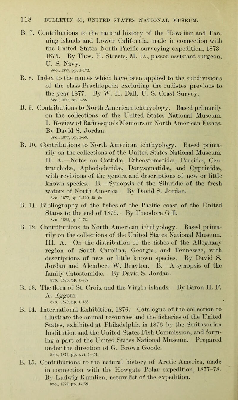 B. 7. Contributions to the natural history of the Hawaiian and Fan- ning- islands and Lower California, made in connection with the United States North Pacific surveying expedition, 1873- 1875. By Thos. H. Streets, M. D., passed assistant surgeon, U. S. Navy. 8vo., 1877, pp. 1-172. B. 8. Index to the names which have been applied to the subdivisions of the class Brachiopoda excluding the rudistes previous to the year 1877. By W. H. Dali, U. S. Coast Survey. 8vo., 1877, pp. 1-88. B. 9. Contributions to North American ichthyology. Based primarily on the collections of the United States National Museum. I. Review of Rafinesque’s Memoirs on North American Fishes. By David S. Jordan. 8vo., 1877, pp. 1-53. B. 10. Contributions to North American ichthyology. Based prima- rily on the collections of the United States National Museum. II. A.—Notes on Cottidae, Etheostomatidse, Percidse, Cen- trarchidse, Aphododerkhe, Dorysomatidse, and Cyprinidae, with revisions of the genera and descriptions of new or little known species. B.—Synopsis of the Siluridse of the fresh waters of North America. By David S. Jordan. 8vo., 1877, pp. 1-120, 45 pis. B. 11. Bibliography of the fishes of the Pacific coast of the United States to the end of 1879. By Theodore Grill. 8vo., 1882, pp. 1-73. B. 12. Contributions to North American ichthyologjL Based prima- rily on the collections of the United States National Museum. III. A.—On the distribution of the fishes of the Alleghany region of South Carolina, Georgia, and Tennessee, with descriptions of new or little known species. By David S. Jordan and Alembert W. Brayton. B.—A synopsis of the family Catostomidae. By David S. Jordan. 8vo., 1878, pp. 1-237. B. 13. The flora of St. Croix and the Virgin islands. By Baron H. F. A. Eggers. 8vo., 1879, pp. 1-133. B. 14. International Exhibition, 1876. Catalogue of the collection to illustrate the animal resources and the fisheries of the United States, exhibited at Philadelphia in 1876 by the Smithsonian Institution and the United States Fish Commission, and form- ing a part of the United States National Museum. Prepared under the direction of G. Brown Goode. 8vo., 1879, pp. xvi, 1-351. B. 15. Contributions to the natural history of Arctic America, made in connection with the Howgate Polar expedition, 1877-78. By Ludwig Kumlien, naturalist of the expedition. 8vo., 1879, pp. 1-179.