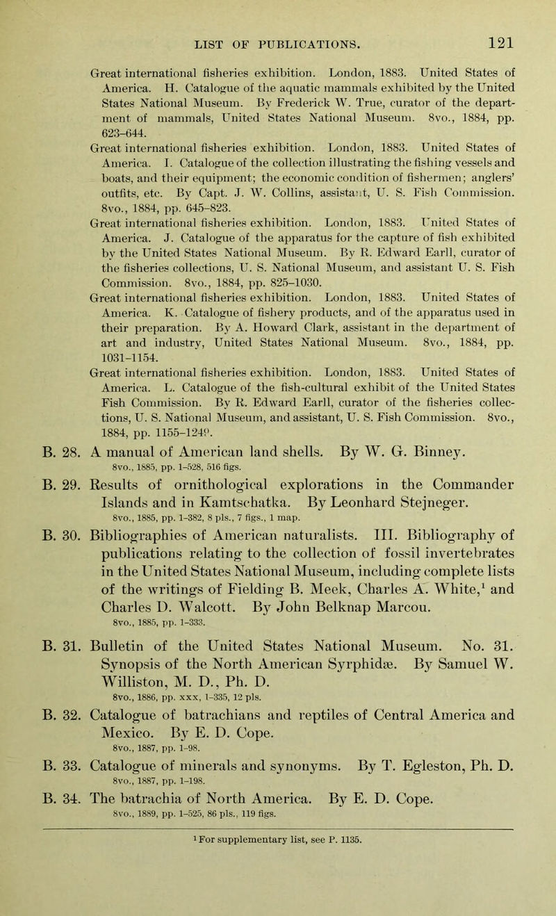 Great international fisheries exhibition. London, 1883. United States of America. H. Catalogue of the aquatic mammals exhibited by the United States National Museum. By Frederick W. True, curator of the depart- ment of mammals, United States National Museum. 8vo., 1884, pp. 623-644. Great international fisheries exhibition. London, 1883. United States of America. I. Catalogue of the collection illustrating the fishing vessels and boats, and their equipment; the economic condition of fishermen; anglers’ outfits, etc. By Capt. J. W. Collins, assistant, U. S. Fish Commission. 8vo., 1884, pp. 645-823. Great international fisheries exhibition. London, 1883. United States of America. J. Catalogue of the apparatus for the capture of fish exhibited by the United States National Museum. By R. Edward Earll, curator of the fisheries collections, U. S. National Museum, and assistant U. S. Fish Commission. 8vo., 1884, pp. 825-1030. Great international fisheries exhibition. London, 1883. United States of America. K. Catalogue of fishery products, and of the apparatus used in their preparation. By A. Howard Clark, assistant in the department of art and industry, United States National Museum. 8vo., 1884, pp. 1031-1154. Great international fisheries exhibition. London, 1883. United States of America. L. Catalogue of the fish-cultural exhibit of the United States Fish Commission. By R. Edward Earll, curator of the fisheries collec- tions, U. S. National Museum, and assistant, U. S. Fish Commission. 8vo., 1884, pp. 1155-1240. B. 28. A manual of American land shells. By W. G. Binney. 8vo., 1885, pp. 1-528, 516 figs. B. 29. Results of ornithological explorations in the Commander Islands and in Kamtschatka. By Leonhard Stejneger. 8vo., 1885, pp. 1-382, 8 pis., 7 figs., 1 map. B. 30. Bibliographies of American naturalists. III. Bibliography of publications relating to the collection of fossil invertebrates in the United States National Museum, including complete lists of the writings of Fielding B. Meek, Charles A. White,1 and Charles D. Walcott. By John Belknap Marcou. 8vo., 1885, pp. 1-333. B. 31. Bulletin of the United States National Museum. No. 31. Synopsis of the North American Syrphidse. By Samuel W. Williston, M. D., Ph. D. 8vo., 1886, pp. xxx, 1-335, 12 pis. B. 32. Catalogue of batrachians and reptiles of Central America and Mexico. By E. D. Cope. 8vo., 1887, pp. 1-98. B. 33. Catalogue of minerals and synonyms. By T. Egleston, Ph. D. 8vo., 1887, pp. 1-198. B. 31. The batrachia of North America. Byr E. D. Cope. 8vo., 1889, pp. 1-525, 86 pis., 119 figs. 1 For supplementary list, see P. 1135.